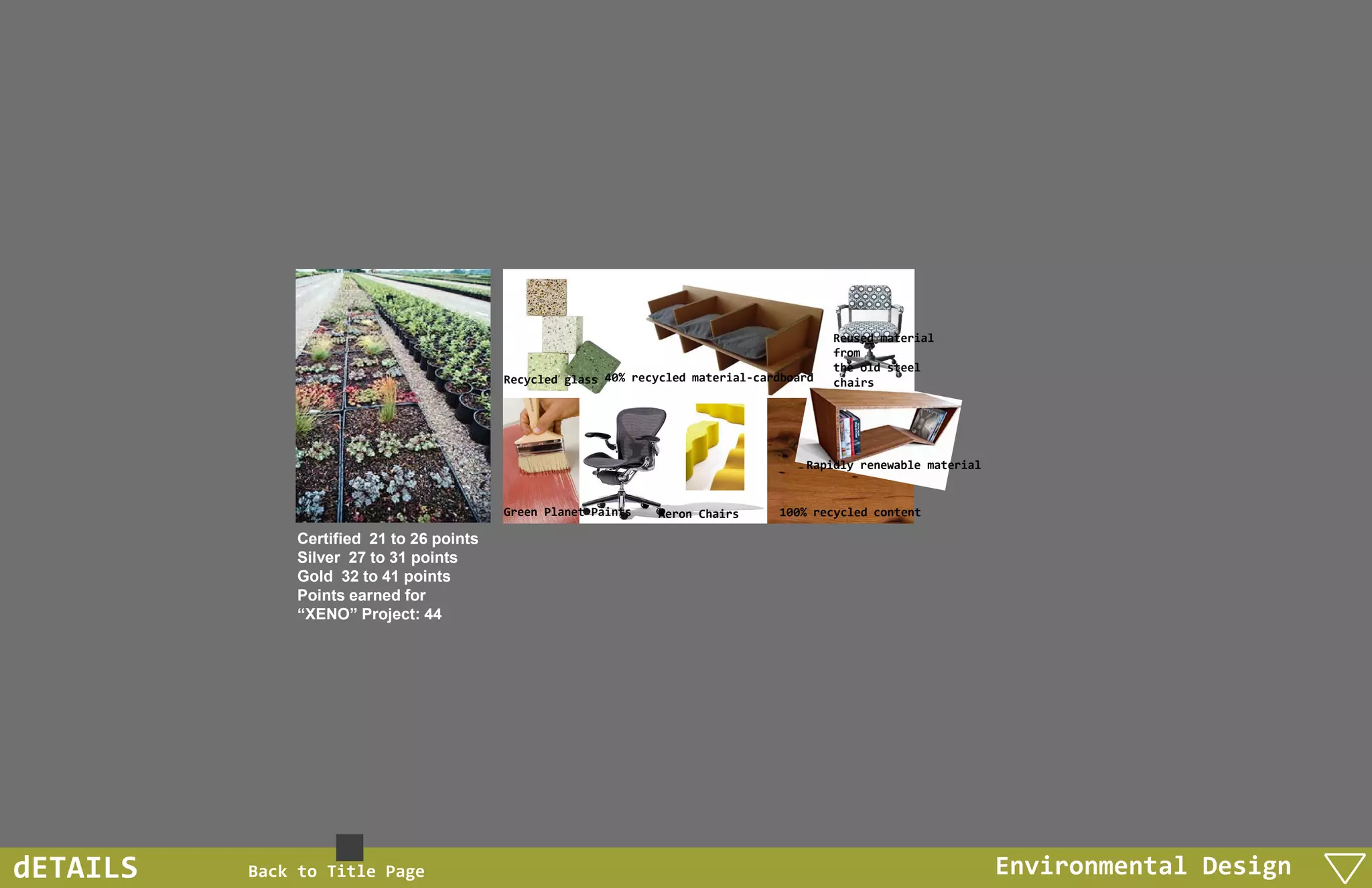 Reused material
                                                                                           from
                                                                                           the old steel
                                          Recycled glass 40% recycled material-cardboard   chairs




                                                                                      Rapidly renewable material


                                          Green Planet Paints   Aeron Chairs      100% recycled content

              Certified 21 to 26 points
              Silver 27 to 31 points
              Gold 32 to 41 points
              Points earned for
              “XENO” Project: 44




dETAILS   Back to Title Page                                                                                       Environmental Design
 