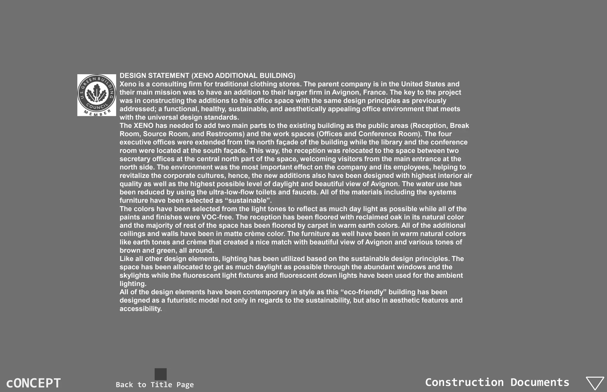 DESIGN STATEMENT (XENO ADDITIONAL BUILDING)
          Xeno is a consulting firm for traditional clothing stores. The parent company is in the United States and
          their main mission was to have an addition to their larger firm in Avignon, France. The key to the project
          was in constructing the additions to this office space with the same design principles as previously
          addressed; a functional, healthy, sustainable, and aesthetically appealing office environment that meets
          with the universal design standards.
          The XENO has needed to add two main parts to the existing building as the public areas (Reception, Break
          Room, Source Room, and Restrooms) and the work spaces (Offices and Conference Room). The four
          executive offices were extended from the north façade of the building while the library and the conference
          room were located at the south façade. This way, the reception was relocated to the space between two
          secretary offices at the central north part of the space, welcoming visitors from the main entrance at the
          north side. The environment was the most important effect on the company and its employees, helping to
          revitalize the corporate cultures, hence, the new additions also have been designed with highest interior air
          quality as well as the highest possible level of daylight and beautiful view of Avignon. The water use has
          been reduced by using the ultra-low-flow toilets and faucets. All of the materials including the systems
          furniture have been selected as “sustainable”.
          The colors have been selected from the light tones to reflect as much day light as possible while all of the
          paints and finishes were VOC-free. The reception has been floored with reclaimed oak in its natural color
          and the majority of rest of the space has been floored by carpet in warm earth colors. All of the additional
          ceilings and walls have been in matte crème color. The furniture as well have been in warm natural colors
          like earth tones and crème that created a nice match with beautiful view of Avignon and various tones of
          brown and green, all around.
          Like all other design elements, lighting has been utilized based on the sustainable design principles. The
          space has been allocated to get as much daylight as possible through the abundant windows and the
          skylights while the fluorescent light fixtures and fluorescent down lights have been used for the ambient
          lighting.
          All of the design elements have been contemporary in style as this “eco-friendly” building has been
          designed as a futuristic model not only in regards to the sustainability, but also in aesthetic features and
          accessibility.




cONCEPT   Back to Title Page                                                                            Construction Documents
 