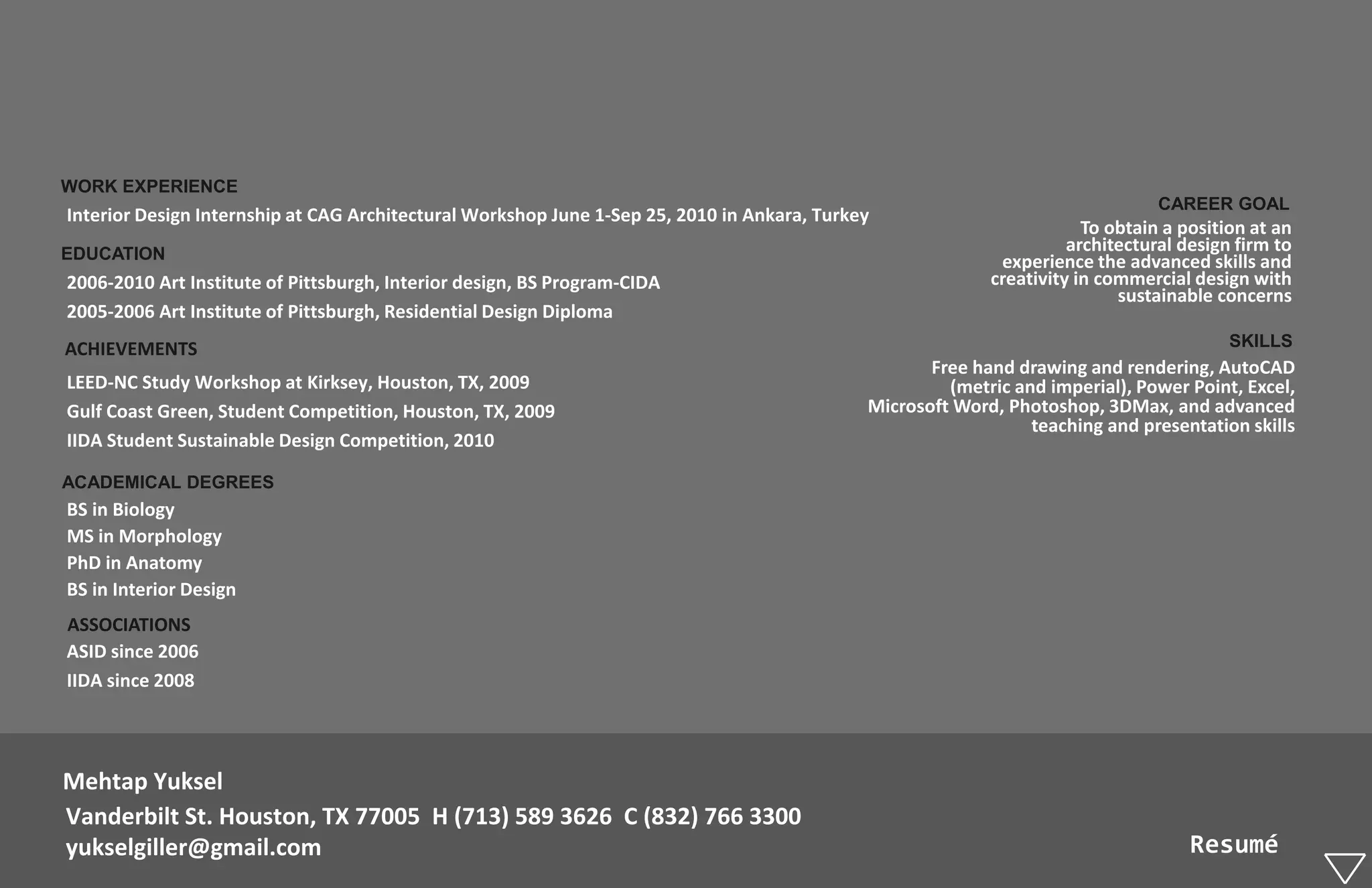 WORK EXPERIENCE
                                                                                                                                CAREER GOAL
Interior Design Internship at CAG Architectural Workshop June 1-Sep 25, 2010 in Ankara, Turkey
                                                                                                                       To obtain a position at an
EDUCATION                                                                                                            architectural design firm to
                                                                                                            experience the advanced skills and
2006-2010 Art Institute of Pittsburgh, Interior design, BS Program-CIDA                                    creativity in commercial design with
                                                                                                                           sustainable concerns
2005-2006 Art Institute of Pittsburgh, Residential Design Diploma
ACHIEVEMENTS                                                                                                                             SKILLS
                                                                                                    Free hand drawing and rendering, AutoCAD
LEED-NC Study Workshop at Kirksey, Houston, TX, 2009                                                  (metric and imperial), Power Point, Excel,
Gulf Coast Green, Student Competition, Houston, TX, 2009                                     Microsoft Word, Photoshop, 3DMax, and advanced
                                                                                                                teaching and presentation skills
IIDA Student Sustainable Design Competition, 2010

ACADEMICAL DEGREES
BS in Biology
MS in Morphology
PhD in Anatomy
BS in Interior Design
ASSOCIATIONS
ASID since 2006
IIDA since 2008




Mehtap Yuksel
Vanderbilt St. Houston, TX 77005 H (713) 589 3626 C (832) 766 3300
yukselgiller@gmail.com                                                                                                              Resumé
 