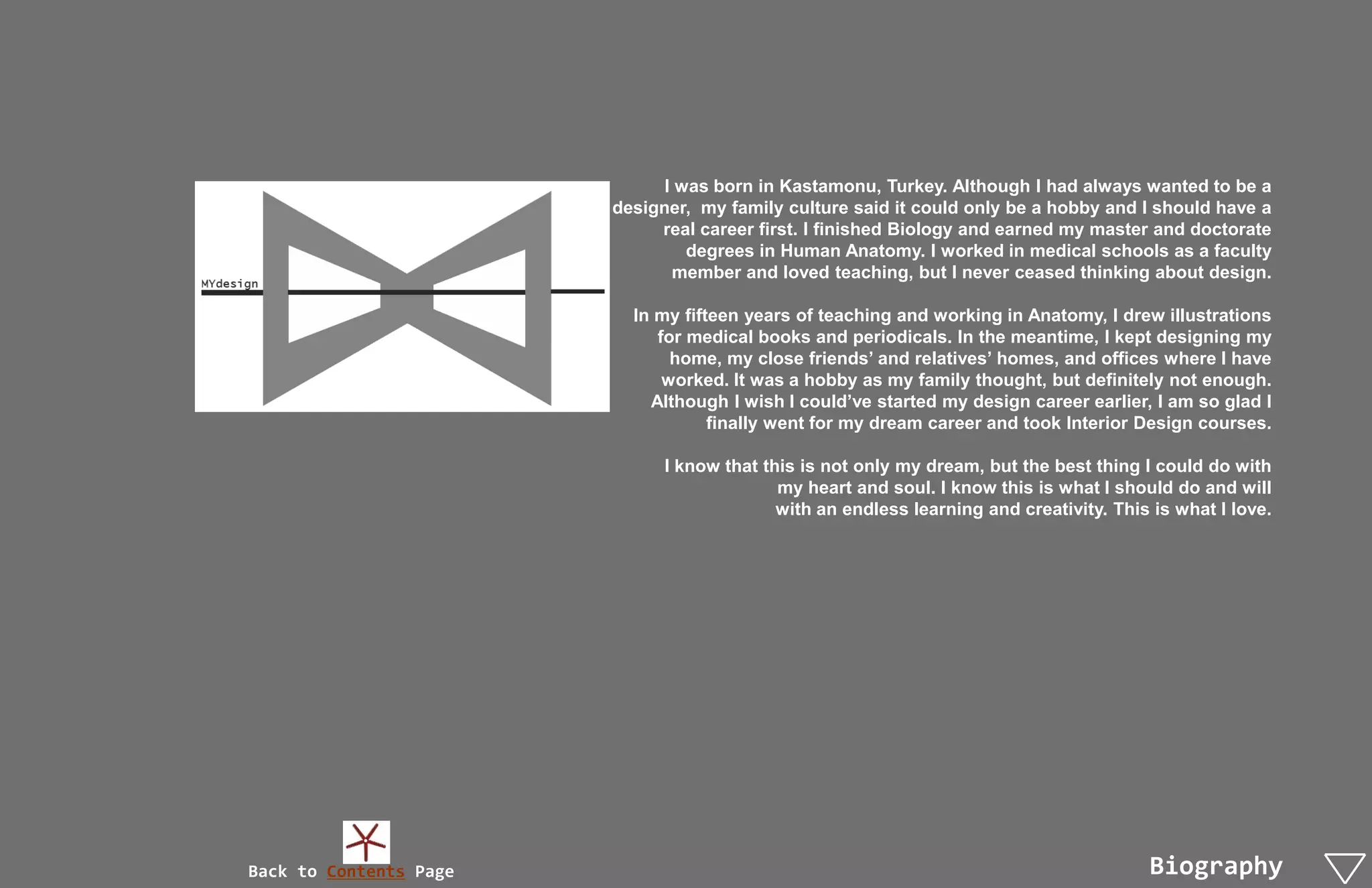 I was born in Kastamonu, Turkey. Although I had always wanted to be a
                        designer, my family culture said it could only be a hobby and I should have a
                             real career first. I finished Biology and earned my master and doctorate
                                 degrees in Human Anatomy. I worked in medical schools as a faculty
                               member and loved teaching, but I never ceased thinking about design.

                          In my fifteen years of teaching and working in Anatomy, I drew illustrations
                             for medical books and periodicals. In the meantime, I kept designing my
                               home, my close friends’ and relatives’ homes, and offices where I have
                              worked. It was a hobby as my family thought, but definitely not enough.
                            Although I wish I could’ve started my design career earlier, I am so glad I
                                    finally went for my dream career and took Interior Design courses.

                              I know that this is not only my dream, but the best thing I could do with
                                            my heart and soul. I know this is what I should do and will
                                            with an endless learning and creativity. This is what I love.




Back to Contents Page                                                                    Biography
 
