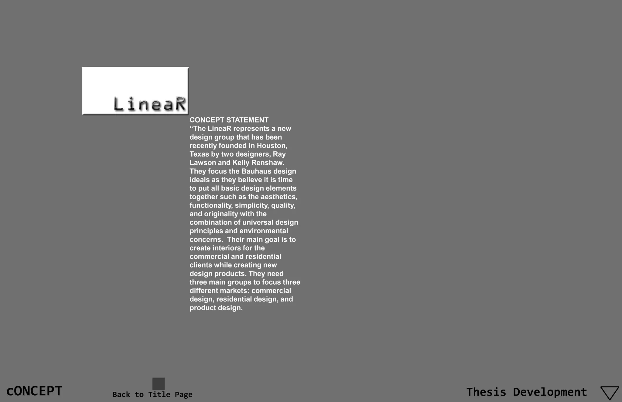 CONCEPT STATEMENT
                           “The LineaR represents a new
                           design group that has been
                           recently founded in Houston,
                           Texas by two designers, Ray
                           Lawson and Kelly Renshaw.
                           They focus the Bauhaus design
                           ideals as they believe it is time
                           to put all basic design elements
                           together such as the aesthetics,
                           functionality, simplicity, quality,
                           and originality with the
                           combination of universal design
                           principles and environmental
                           concerns. Their main goal is to
                           create interiors for the
                           commercial and residential
                           clients while creating new
                           design products. They need
                           three main groups to focus three
                           different markets: commercial
                           design, residential design, and
                           product design.




cONCEPT   Back to Title Page                                     Thesis Development
 