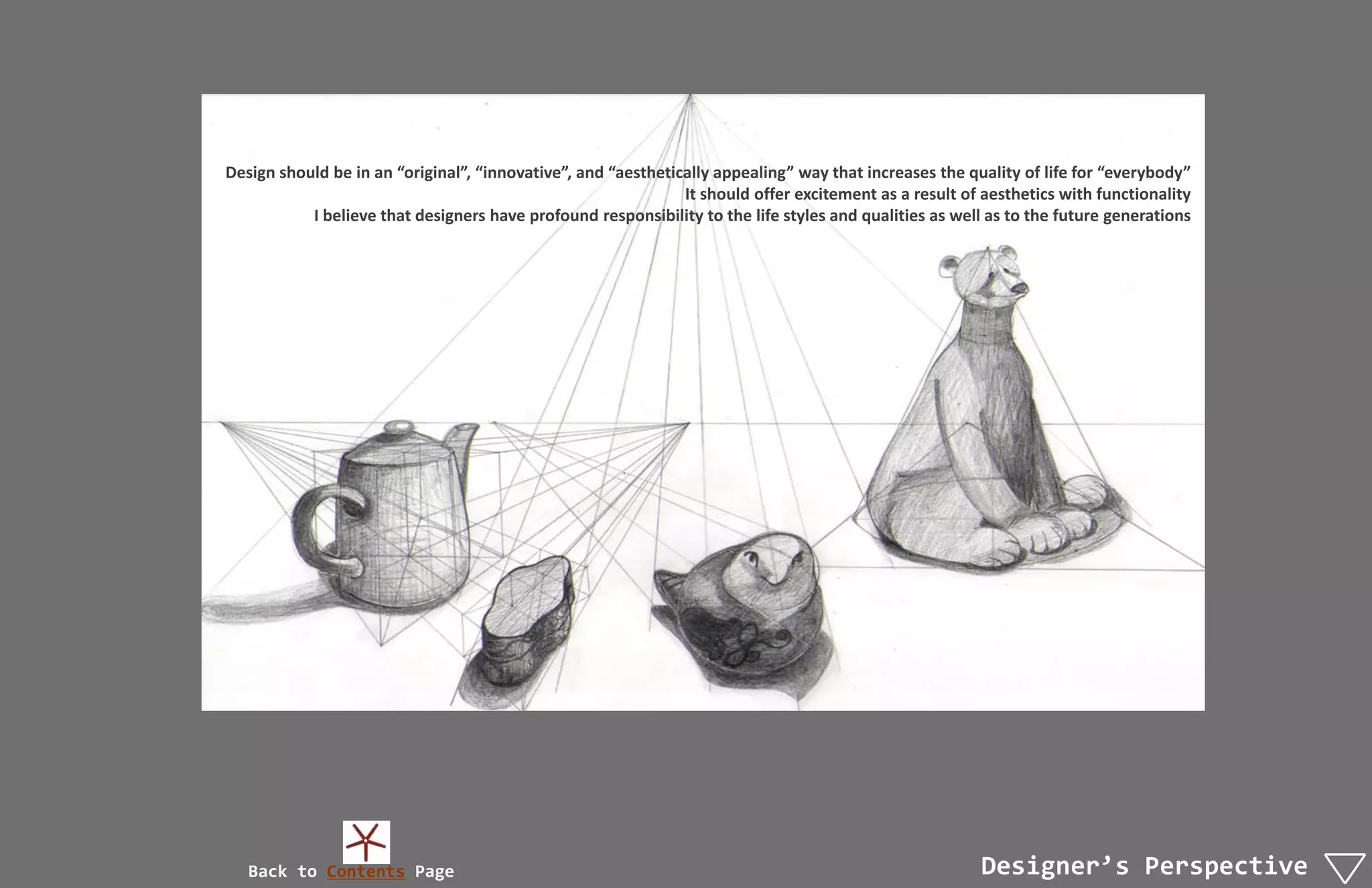 Design should be in an “original”, “innovative”, and “aesthetically appealing” way that increases the quality of life for “everybody”
                                                               It should offer excitement as a result of aesthetics with functionality
           I believe that designers have profound responsibility to the life styles and qualities as well as to the future generations




   Back to Contents Page                                                                                Designer’s Perspective
 