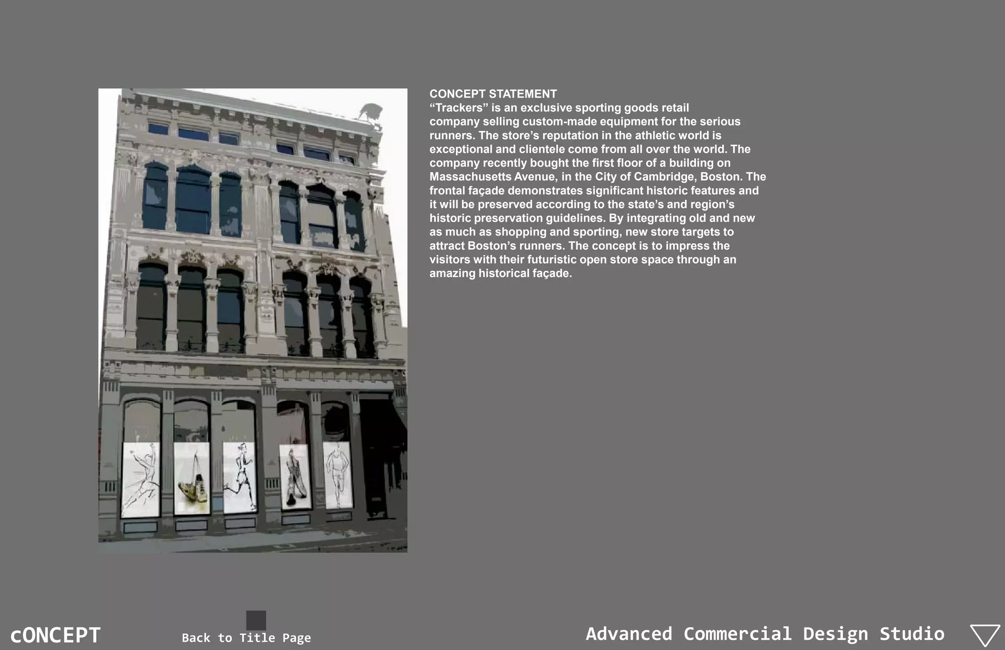 CONCEPT STATEMENT
                               “Trackers” is an exclusive sporting goods retail
                               company selling custom-made equipment for the serious
                               runners. The store’s reputation in the athletic world is
                               exceptional and clientele come from all over the world. The
                               company recently bought the first floor of a building on
                               Massachusetts Avenue, in the City of Cambridge, Boston. The
                               frontal façade demonstrates significant historic features and
                               it will be preserved according to the state’s and region’s
                               historic preservation guidelines. By integrating old and new
                               as much as shopping and sporting, new store targets to
                               attract Boston’s runners. The concept is to impress the
                               visitors with their futuristic open store space through an
                               amazing historical façade.




cONCEPT   Back to Title Page                               Advanced Commercial Design Studio
 