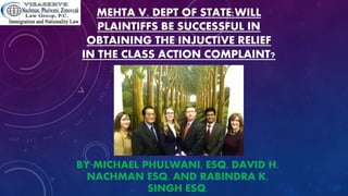 MEHTA V. DEPT OF STATE:WILL
PLAINTIFFS BE SUCCESSFUL IN
OBTAINING THE INJUCTIVE RELIEF
IN THE CLASS ACTION COMPLAINT?
BY MICHAEL PHULWANI, ESQ, DAVID H.
NACHMAN ESQ, AND RABINDRA K.
SINGH ESQ.
 
