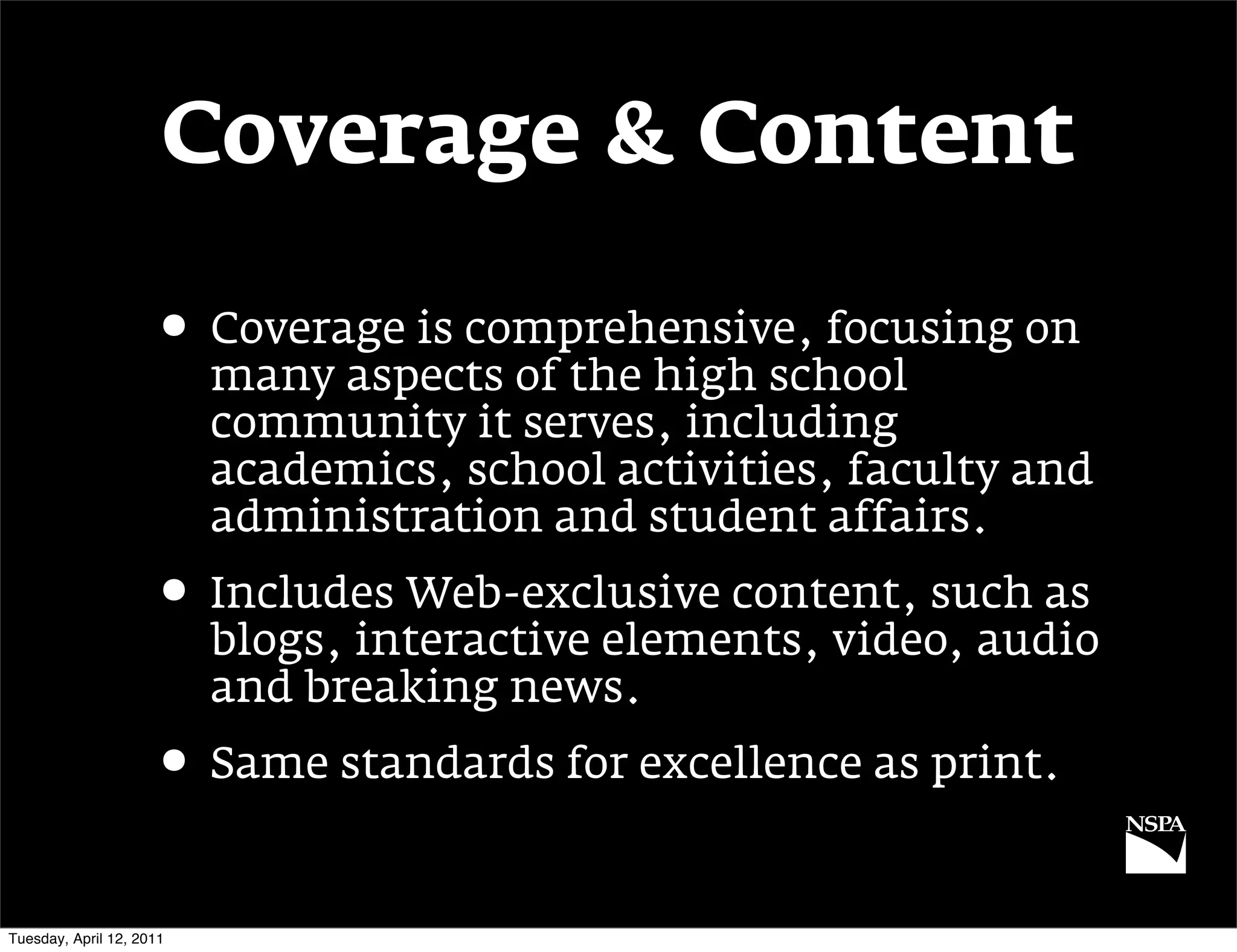 Coverage & Content

                     • Coverage is comprehensive, focusing on
                          many aspects of the high school
                          community it serves, including
                          academics, school activities, faculty and
                          administration and student affairs.
                     • Includes Web-exclusive content, such as
                          blogs, interactive elements, video, audio
                          and breaking news.
                     • Same standards for excellence as print.

Tuesday, April 12, 2011
 