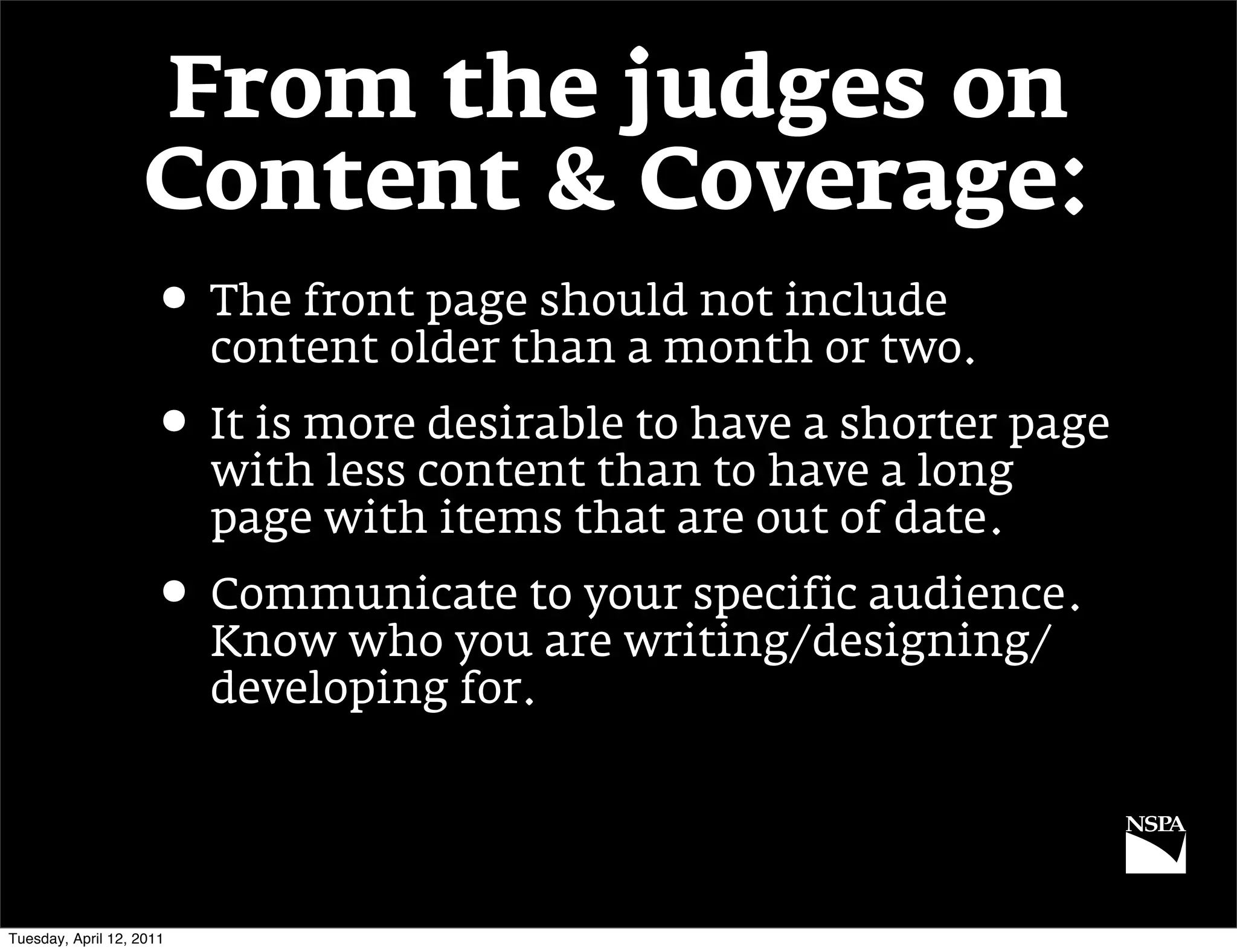 From the judges on
                   Content & Coverage:
                     • The front page should not include
                          content older than a month or two.
                     • It is more desirable to have a shorter page
                          with less content than to have a long
                          page with items that are out of date.
                     • Communicate to your specific audience.
                          Know who you are writing/designing/
                          developing for.




Tuesday, April 12, 2011
 