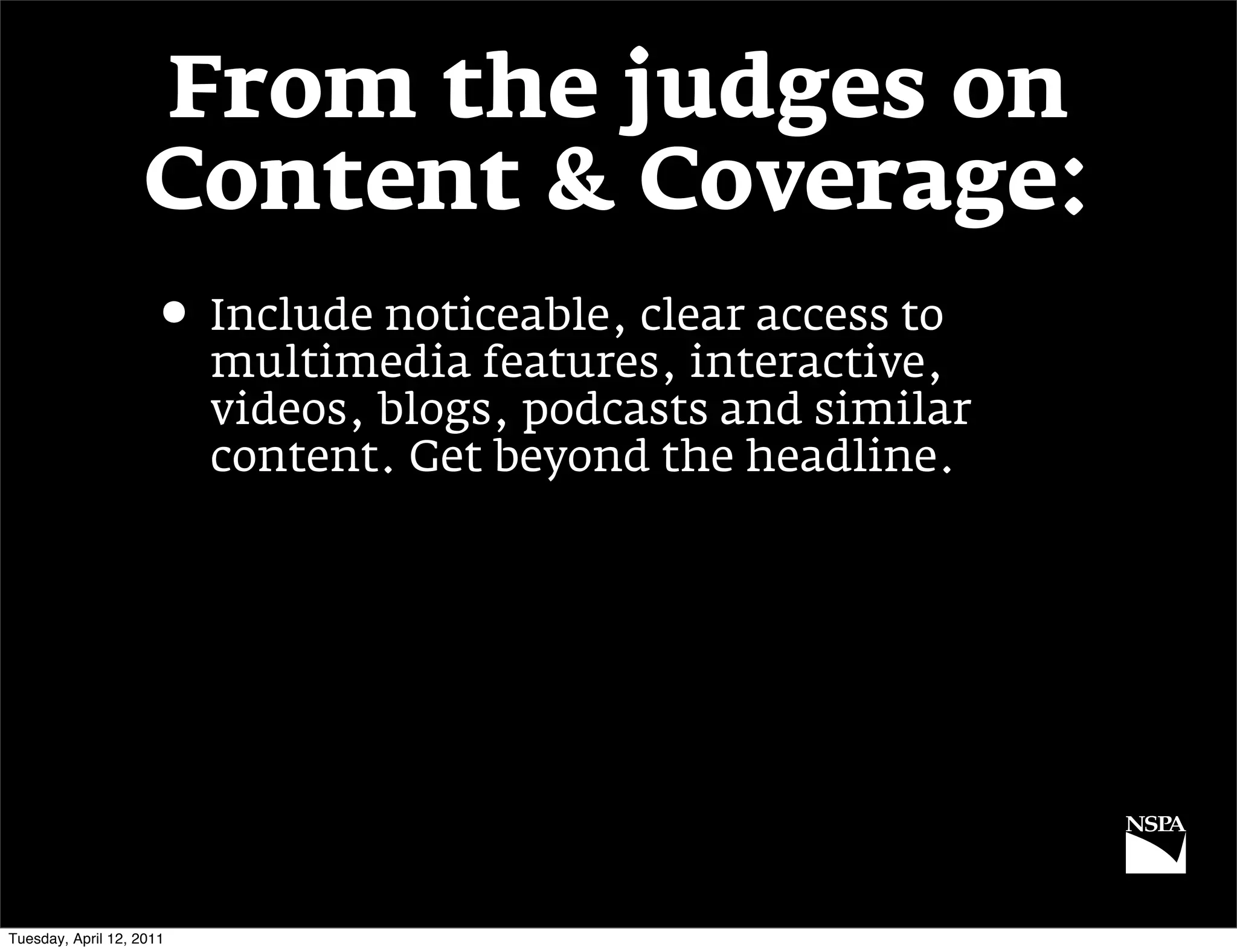 From the judges on
                   Content & Coverage:
                     • Include noticeable, clear access to
                          multimedia features, interactive,
                          videos, blogs, podcasts and similar
                          content. Get beyond the headline.




Tuesday, April 12, 2011
 