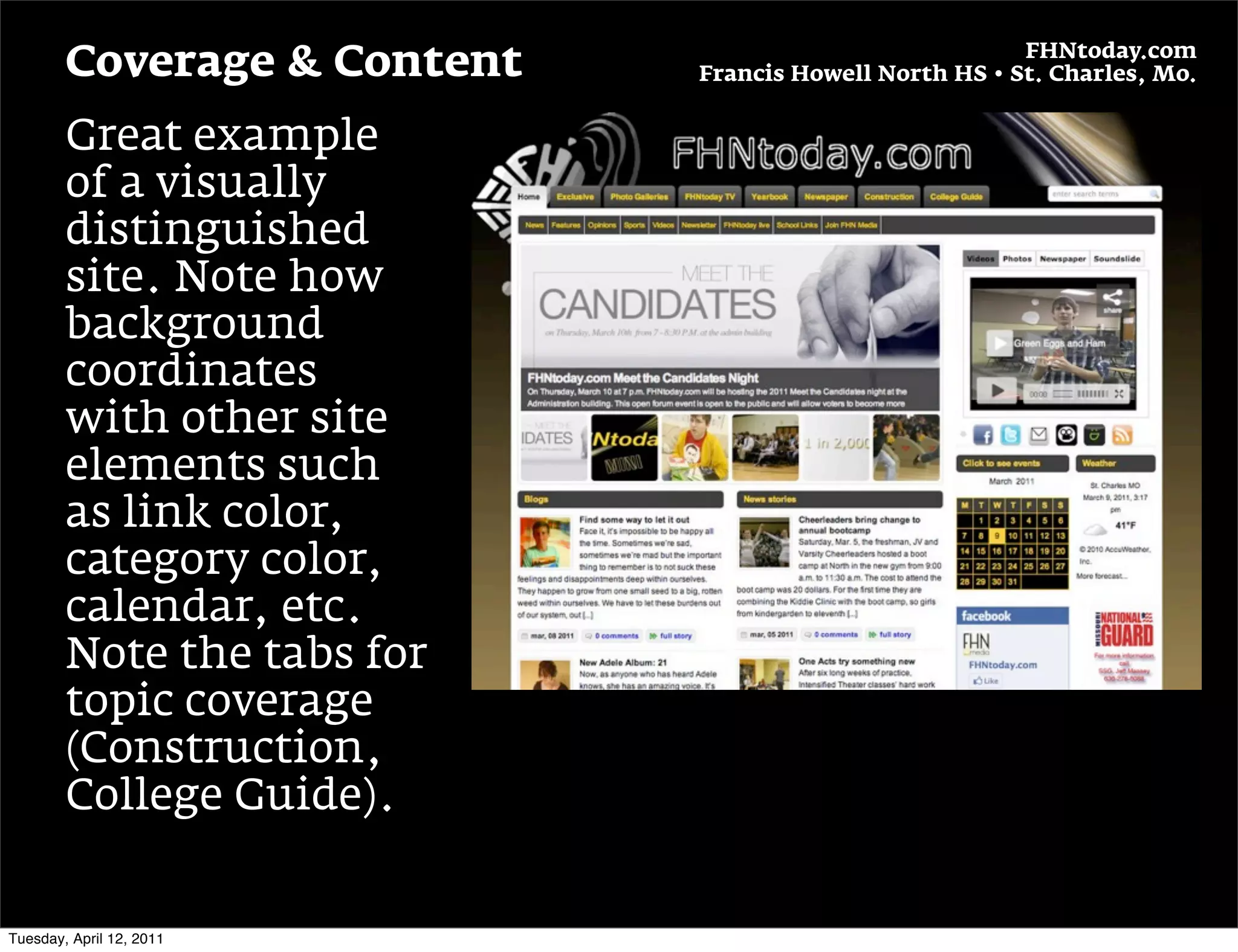 FHNtoday.com
        Coverage & Content   Francis Howell North HS • St. Charles, Mo.


        Great example
        of a visually
        distinguished
        site. Note how
        background
        coordinates
        with other site
        elements such
        as link color,
        category color,
        calendar, etc.
        Note the tabs for
        topic coverage
        (Construction,
        College Guide).


Tuesday, April 12, 2011
 