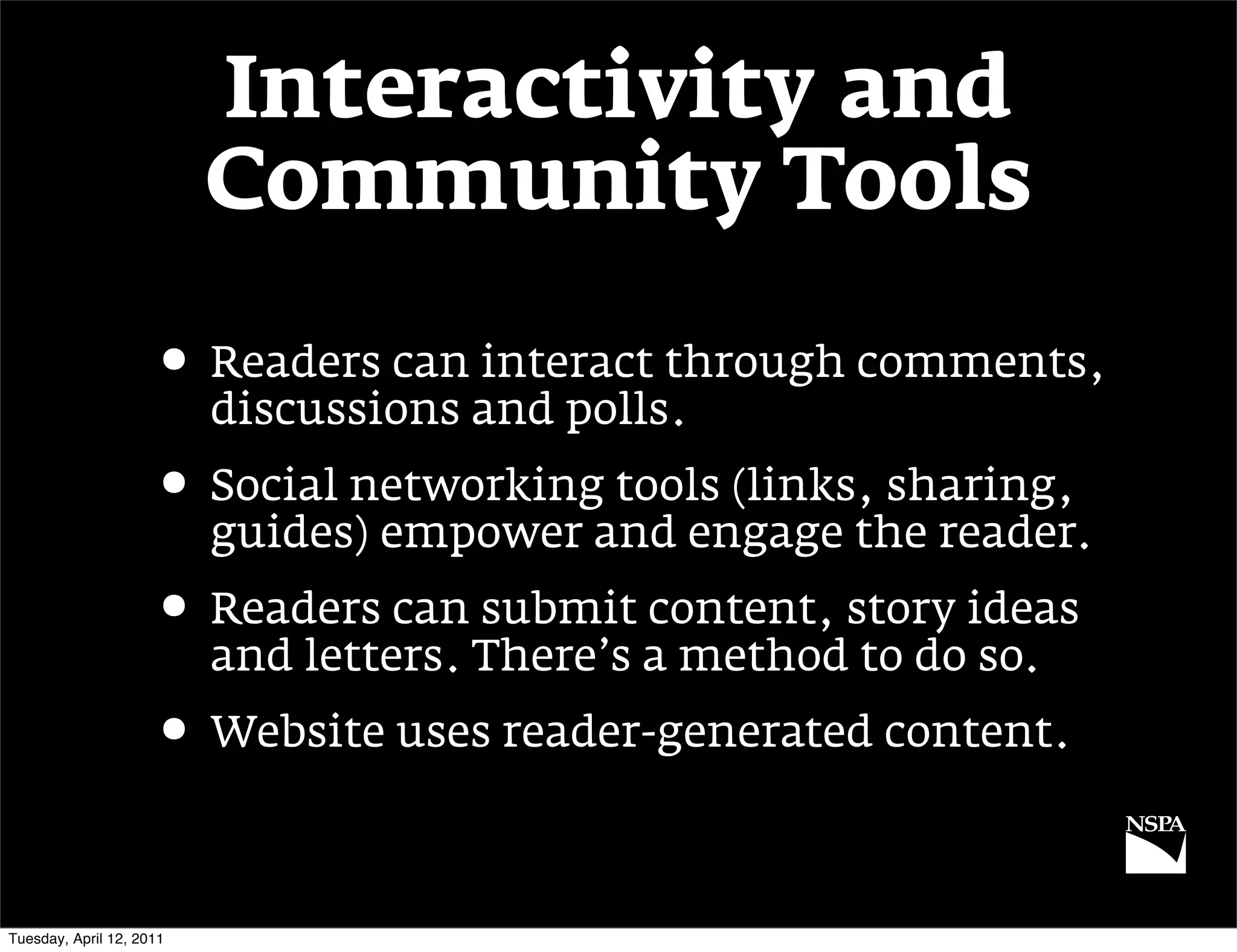 Interactivity and
                          Community Tools

                     • Readers can interact through comments,
                          discussions and polls.
                     • Social networking tools (links, sharing,
                          guides) empower and engage the reader.
                     • Readers can submit content, story ideas
                          and letters. There’s a method to do so.
                     • Website uses reader-generated content.

Tuesday, April 12, 2011
 
