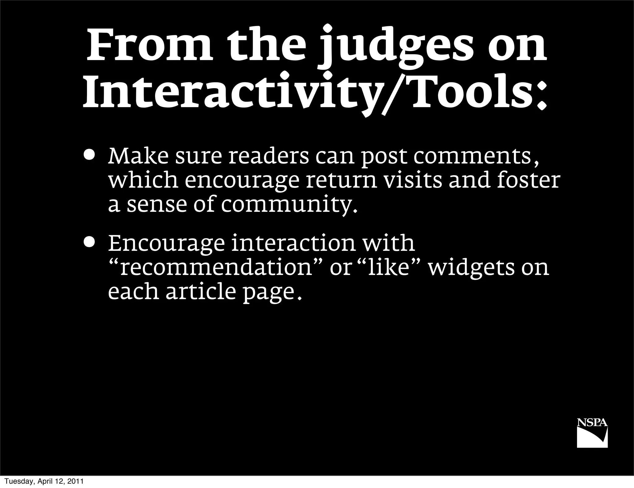 From the judges on
                      Interactivity/Tools:
                     • Make sure readers can post comments,
                          which encourage return visits and foster
                          a sense of community.
                     • Encourage interaction with
                          “recommendation” or “like” widgets on
                          each article page.




Tuesday, April 12, 2011
 