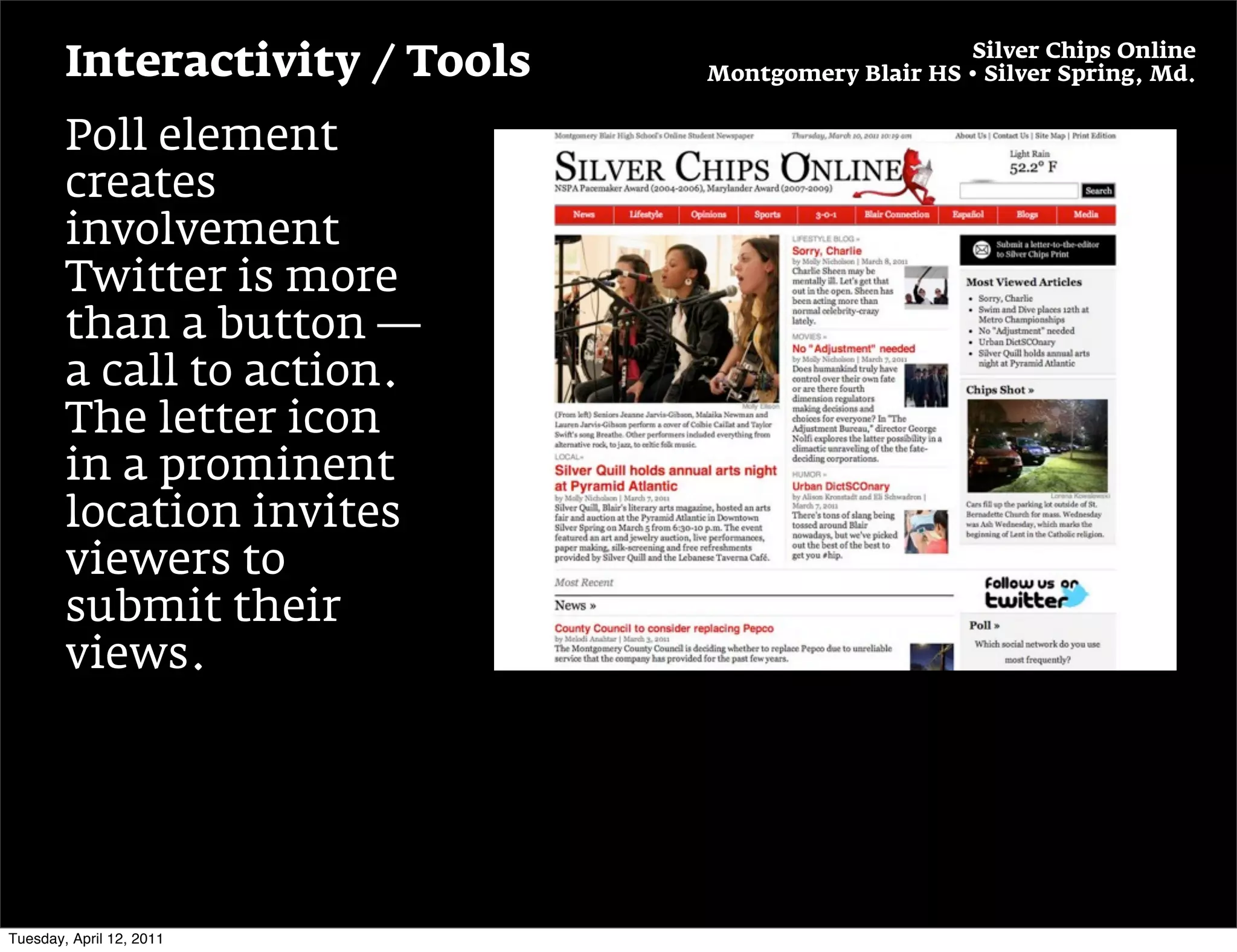 Silver Chips Online
        Interactivity / Tools   Montgomery Blair HS • Silver Spring, Md.


        Poll element
        creates
        involvement
        Twitter is more
        than a button —
        a call to action.
        The letter icon
        in a prominent
        location invites
        viewers to
        submit their
        views.




Tuesday, April 12, 2011
 