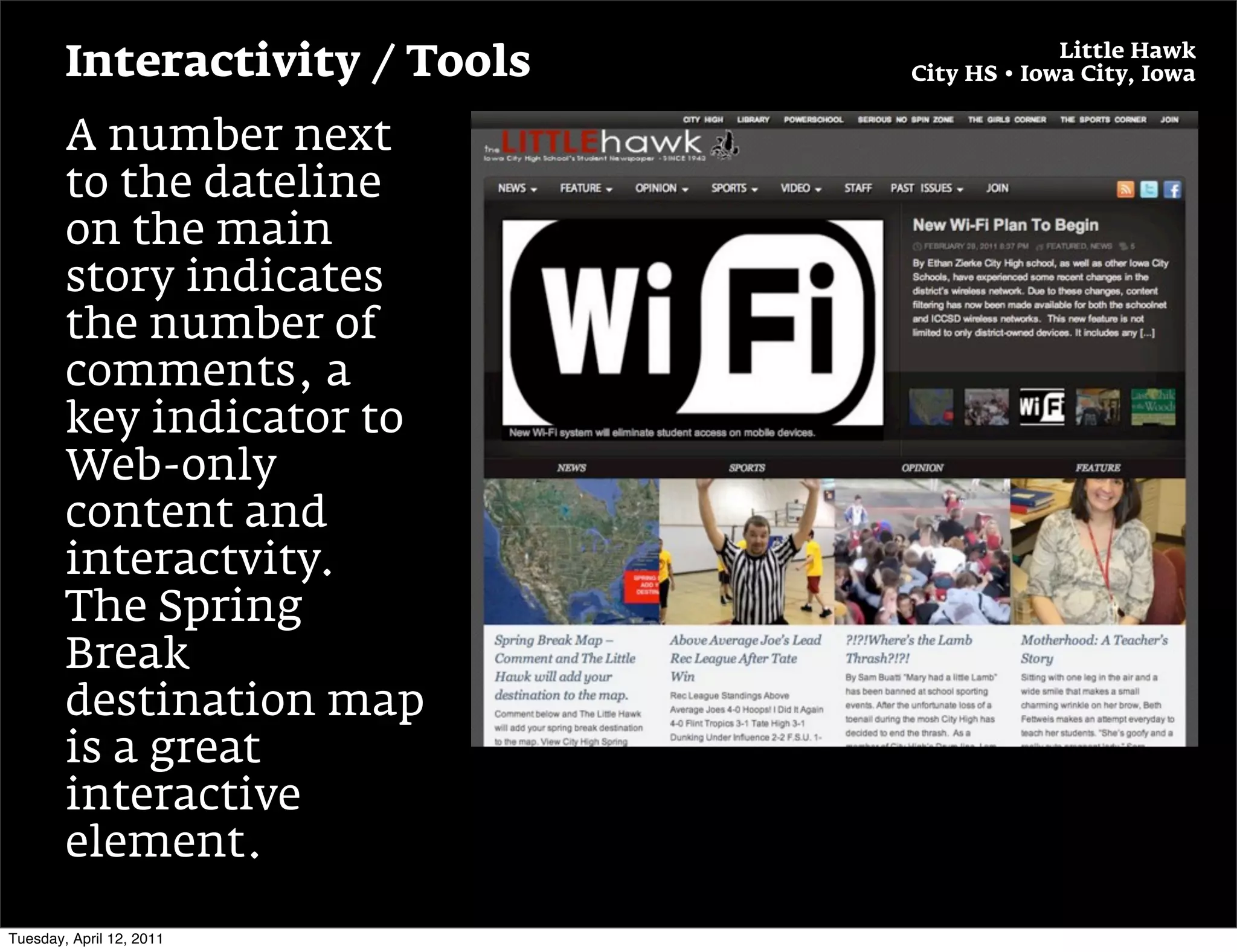 Little Hawk
        Interactivity / Tools   City HS • Iowa City, Iowa


        A number next
        to the dateline
        on the main
        story indicates
        the number of
        comments, a
        key indicator to
        Web-only
        content and
        interactvity.
        The Spring
        Break
        destination map
        is a great
        interactive
        element.

Tuesday, April 12, 2011
 