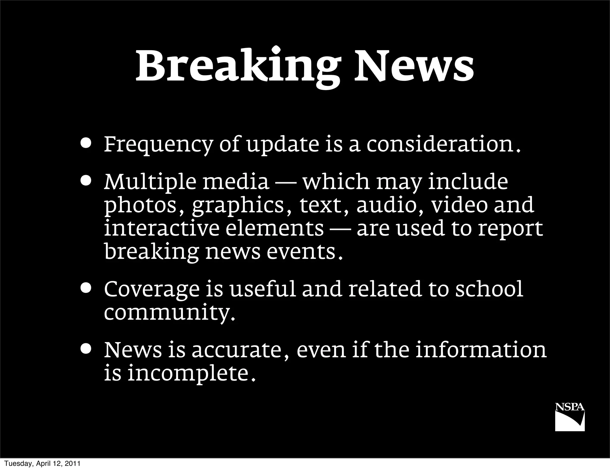 Breaking News
                     • Frequency of update is a consideration.
                     • Multiple media — which may include
                          photos, graphics, text, audio, video and
                          interactive elements — are used to report
                          breaking news events.
                     • Coverage is useful and related to school
                          community.
                     • News is accurate, even if the information
                          is incomplete.


Tuesday, April 12, 2011
 