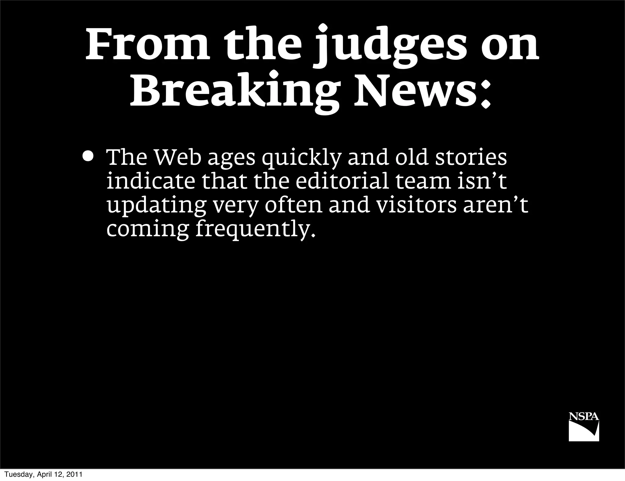 From the judges on
                            Breaking News:
                     • The Web ages quickly and old stories
                          indicate that the editorial team isn’t
                          updating very often and visitors aren’t
                          coming frequently.




Tuesday, April 12, 2011
 