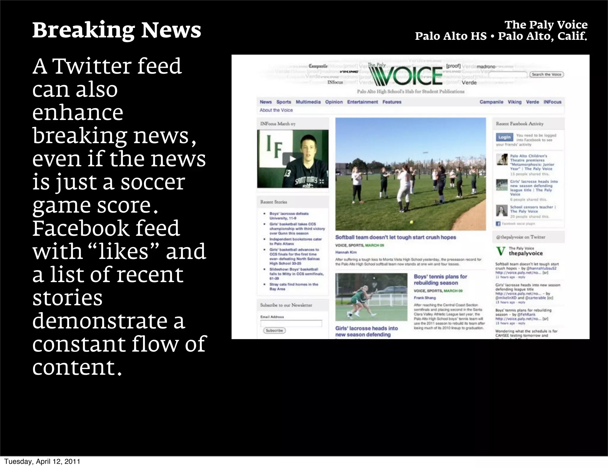 The Paly Voice
        Breaking News      Palo Alto HS • Palo Alto, Calif.


        A Twitter feed
        can also
        enhance
        breaking news,
        even if the news
        is just a soccer
        game score.
        Facebook feed
        with “likes” and
        a list of recent
        stories
        demonstrate a
        constant flow of
        content.



Tuesday, April 12, 2011
 