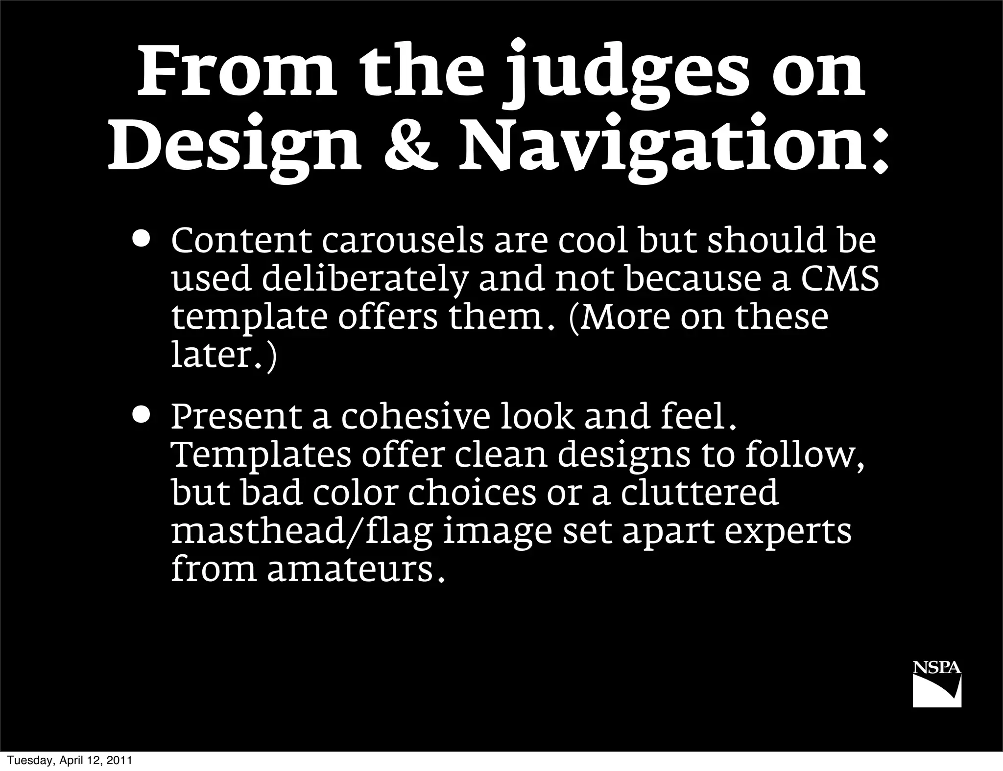From the judges on
                  Design & Navigation:
                     • Content carousels are cool but should be
                          used deliberately and not because a CMS
                          template offers them. (More on these
                          later.)
                     • Present a cohesive look and feel.
                          Templates offer clean designs to follow,
                          but bad color choices or a cluttered
                          masthead/flag image set apart experts
                          from amateurs.




Tuesday, April 12, 2011
 