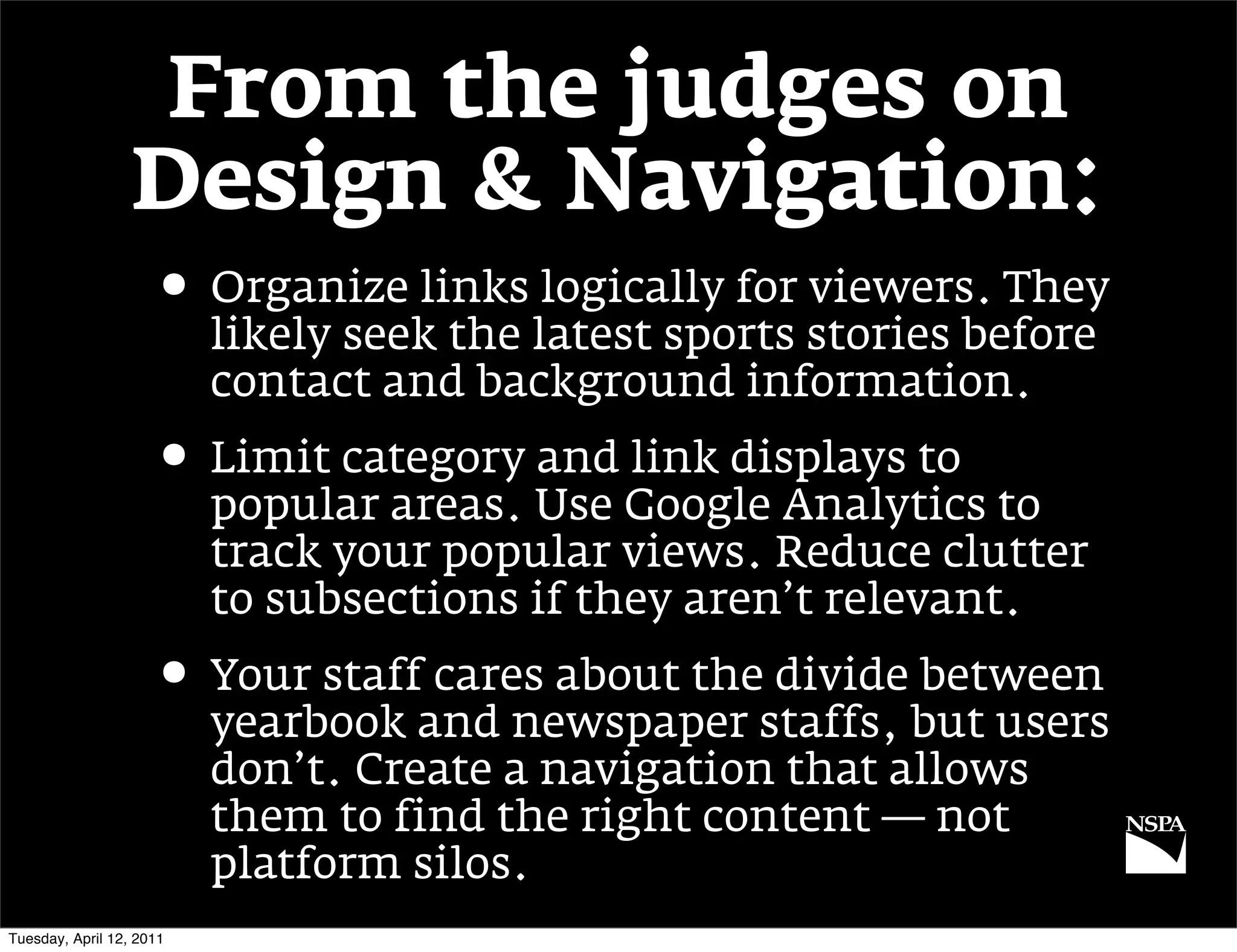 From the judges on
                  Design & Navigation:
                     • Organize links logically for viewers. They
                          likely seek the latest sports stories before
                          contact and background information.
                     • Limit category and link displays to
                          popular areas. Use Google Analytics to
                          track your popular views. Reduce clutter
                          to subsections if they aren’t relevant.
                     • Your staff cares about the divide between
                          yearbook and newspaper staffs, but users
                          don’t. Create a navigation that allows
                          them to find the right content — not
                          platform silos.
Tuesday, April 12, 2011
 