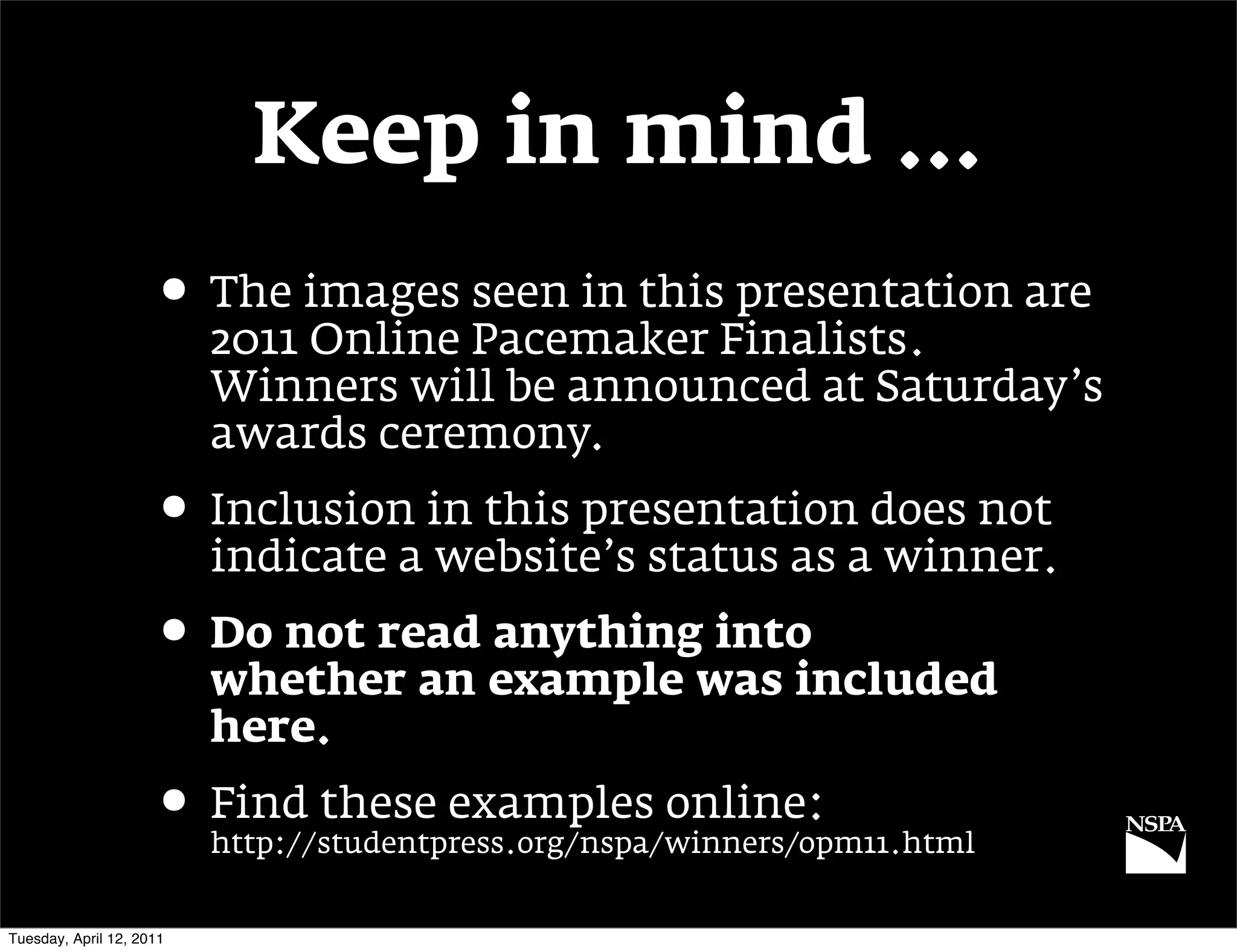 Keep in mind …
                     • The images seen in this presentation are
                          2011 Online Pacemaker Finalists.
                          Winners will be announced at Saturday’s
                          awards ceremony.
                     • Inclusion in this presentation does not
                          indicate a website’s status as a winner.
                     • Do not read anything into
                          whether an example was included
                          here.
                     • Find these examples online:
                          http://studentpress.org/nspa/winners/opm11.html


Tuesday, April 12, 2011
 