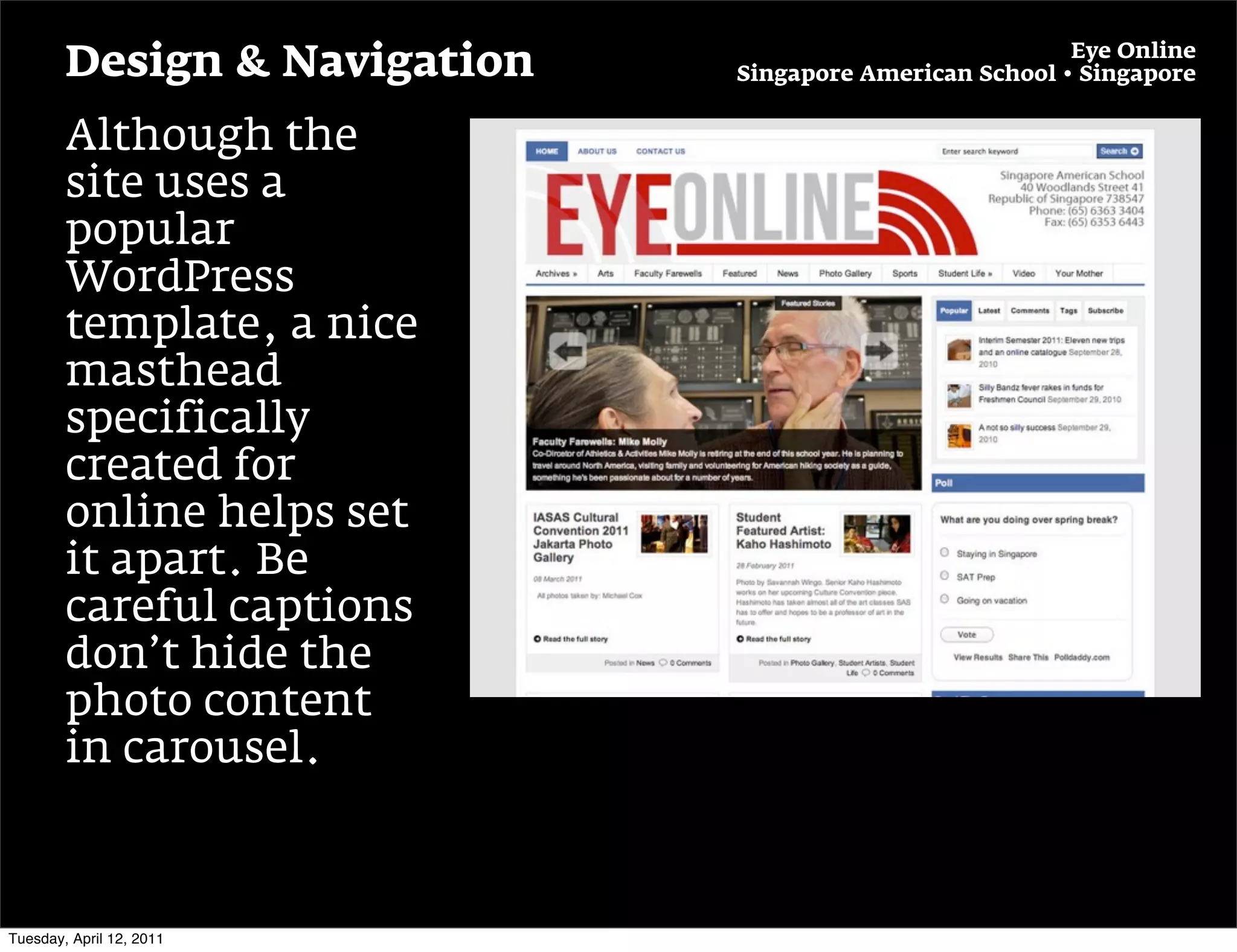 Eye Online
        Design & Navigation   Singapore American School • Singapore


        Although the
        site uses a
        popular
        WordPress
        template, a nice
        masthead
        specifically
        created for
        online helps set
        it apart. Be
        careful captions
        don’t hide the
        photo content
        in carousel.



Tuesday, April 12, 2011
 