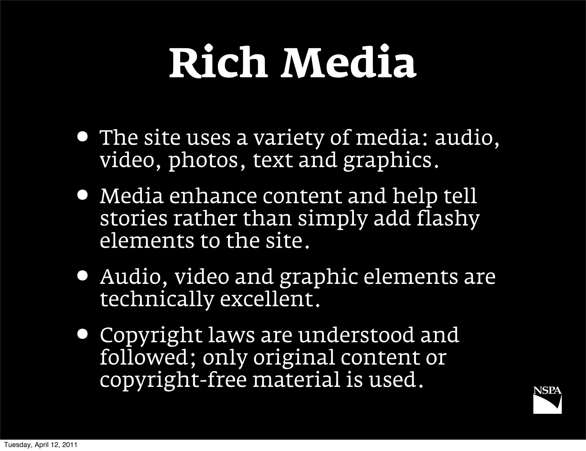 Rich Media
                     • The site uses a variety of media: audio,
                          video, photos, text and graphics.
                     • Media enhance content and help tell
                          stories rather than simply add flashy
                          elements to the site.
                     • Audio, video and graphic elements are
                          technically excellent.
                     • Copyright laws are understood and
                          followed; only original content or
                          copyright-free material is used.

Tuesday, April 12, 2011
 