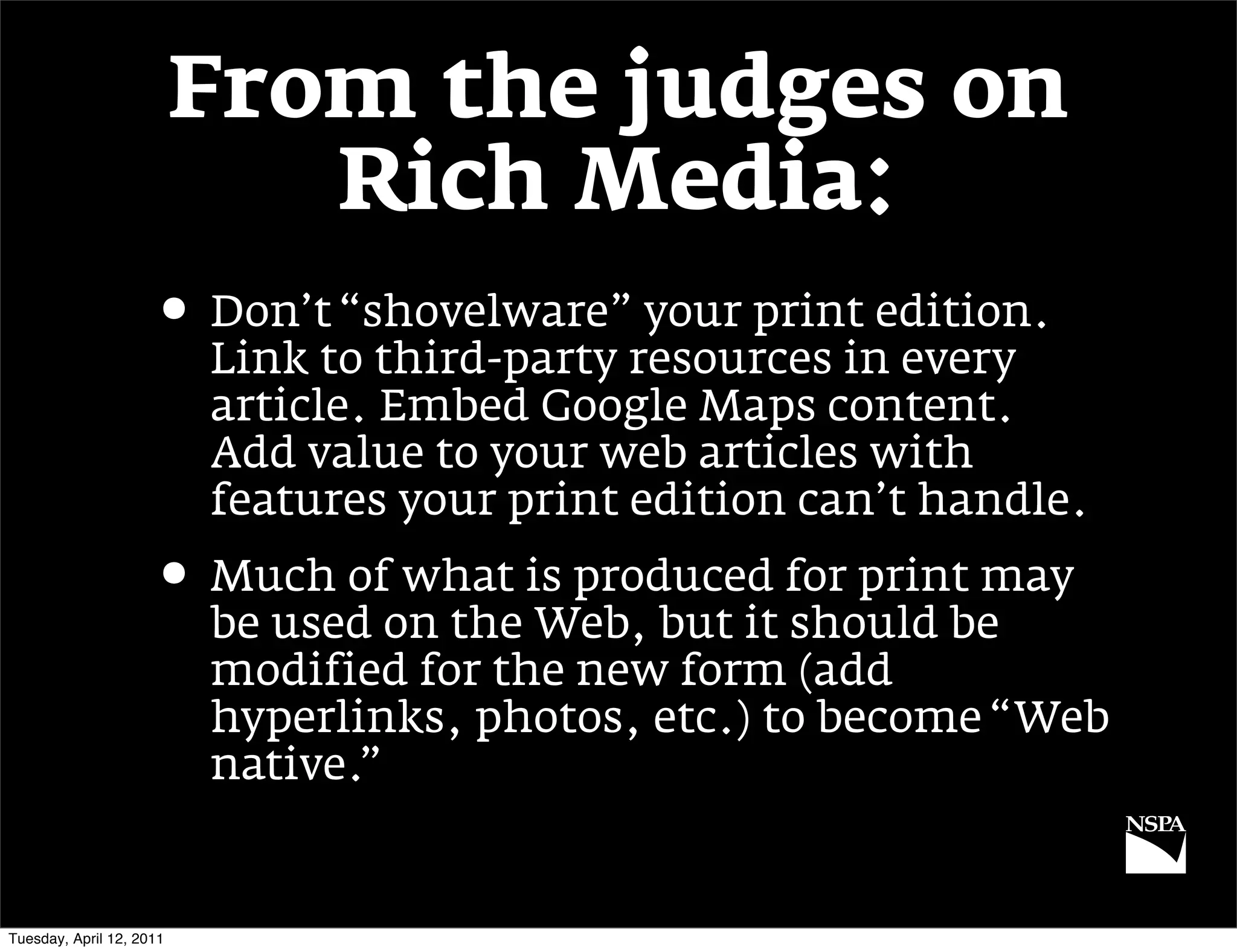 From the judges on
                             Rich Media:
                     • Don’t “shovelware” your print edition.
                          Link to third-party resources in every
                          article. Embed Google Maps content.
                          Add value to your web articles with
                          features your print edition can’t handle.
                     • Much of what is produced for print may
                          be used on the Web, but it should be
                          modified for the new form (add
                          hyperlinks, photos, etc.) to become “Web
                          native.”


Tuesday, April 12, 2011
 