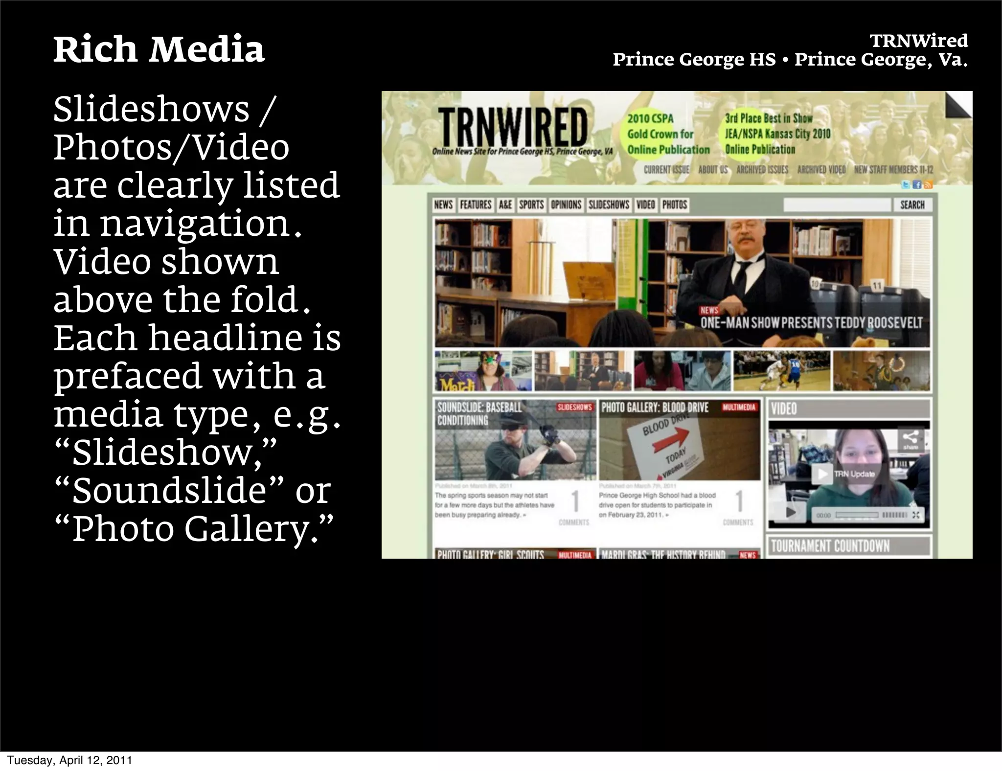 TRNWired
        Rich Media           Prince George HS • Prince George, Va.


        Slideshows /
        Photos/Video
        are clearly listed
        in navigation.
        Video shown
        above the fold.
        Each headline is
        prefaced with a
        media type, e.g.
        “Slideshow,”
        “Soundslide” or
        “Photo Gallery.”




Tuesday, April 12, 2011
 