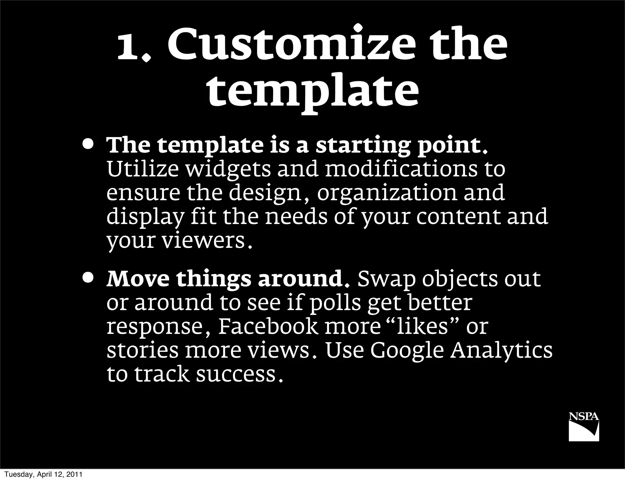 1. Customize the
                              template
                     • The template is a starting point.
                          Utilize widgets and modifications to
                          ensure the design, organization and
                          display fit the needs of your content and
                          your viewers.
                     • Move things around. Swap objects out
                          or around to see if polls get better
                          response, Facebook more “likes” or
                          stories more views. Use Google Analytics
                          to track success.



Tuesday, April 12, 2011
 