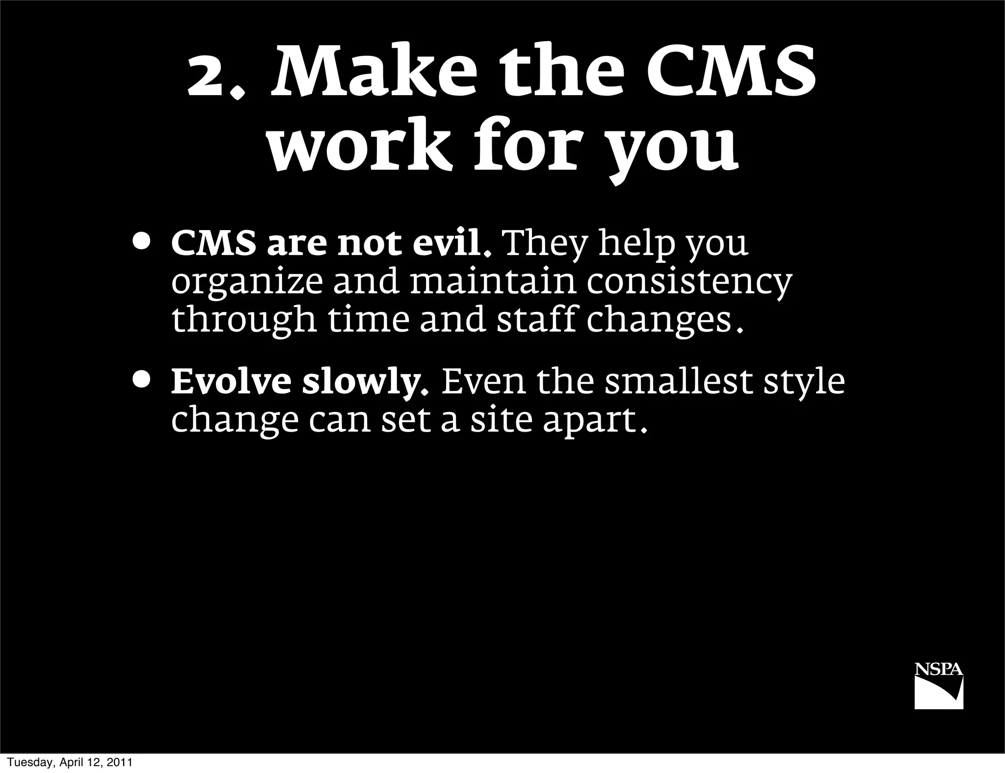 2. Make the CMS
                             work for you
                     • CMS are not evil. They help you
                          organize and maintain consistency
                          through time and staff changes.
                     • Evolve slowly. Even the smallest style
                          change can set a site apart.




Tuesday, April 12, 2011
 