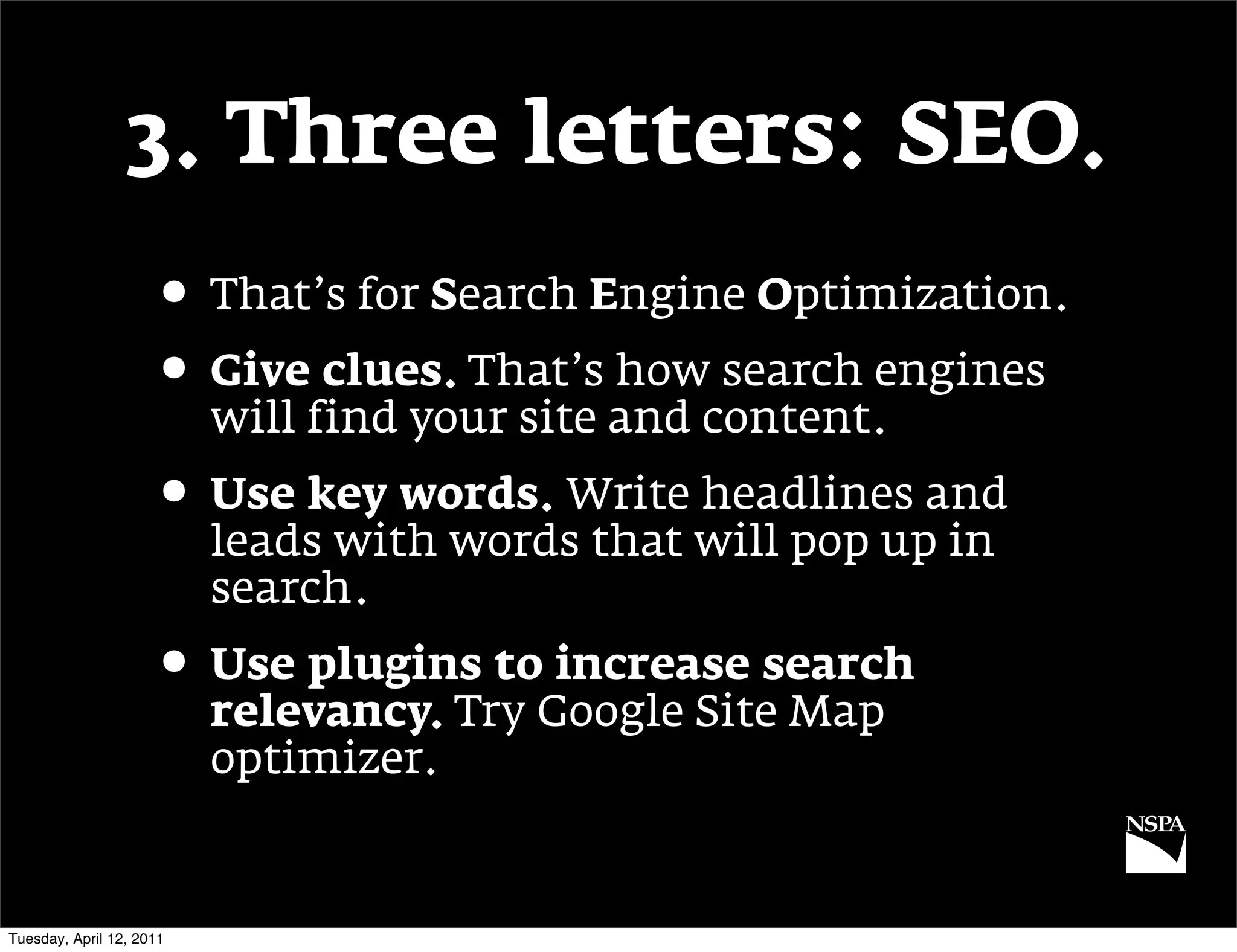 3. Three letters: SEO.
                     • That’s for Search Engine Optimization.
                     • Give clues. That’s how search engines
                          will find your site and content.
                     • Use key words. Write headlines and
                          leads with words that will pop up in
                          search.
                     • Use plugins to increase search
                          relevancy. Try Google Site Map
                          optimizer.


Tuesday, April 12, 2011
 