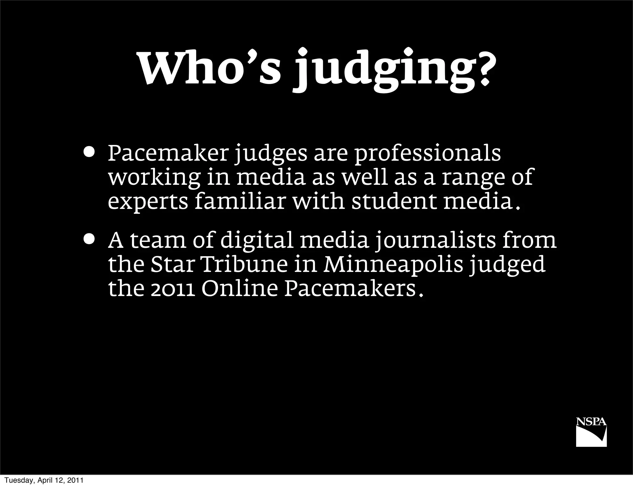 Who’s judging?
                     • Pacemaker judges are professionals
                          working in media as well as a range of
                          experts familiar with student media.
                     • A team of digital media journalists from
                          the Star Tribune in Minneapolis judged
                          the 2011 Online Pacemakers.




Tuesday, April 12, 2011
 