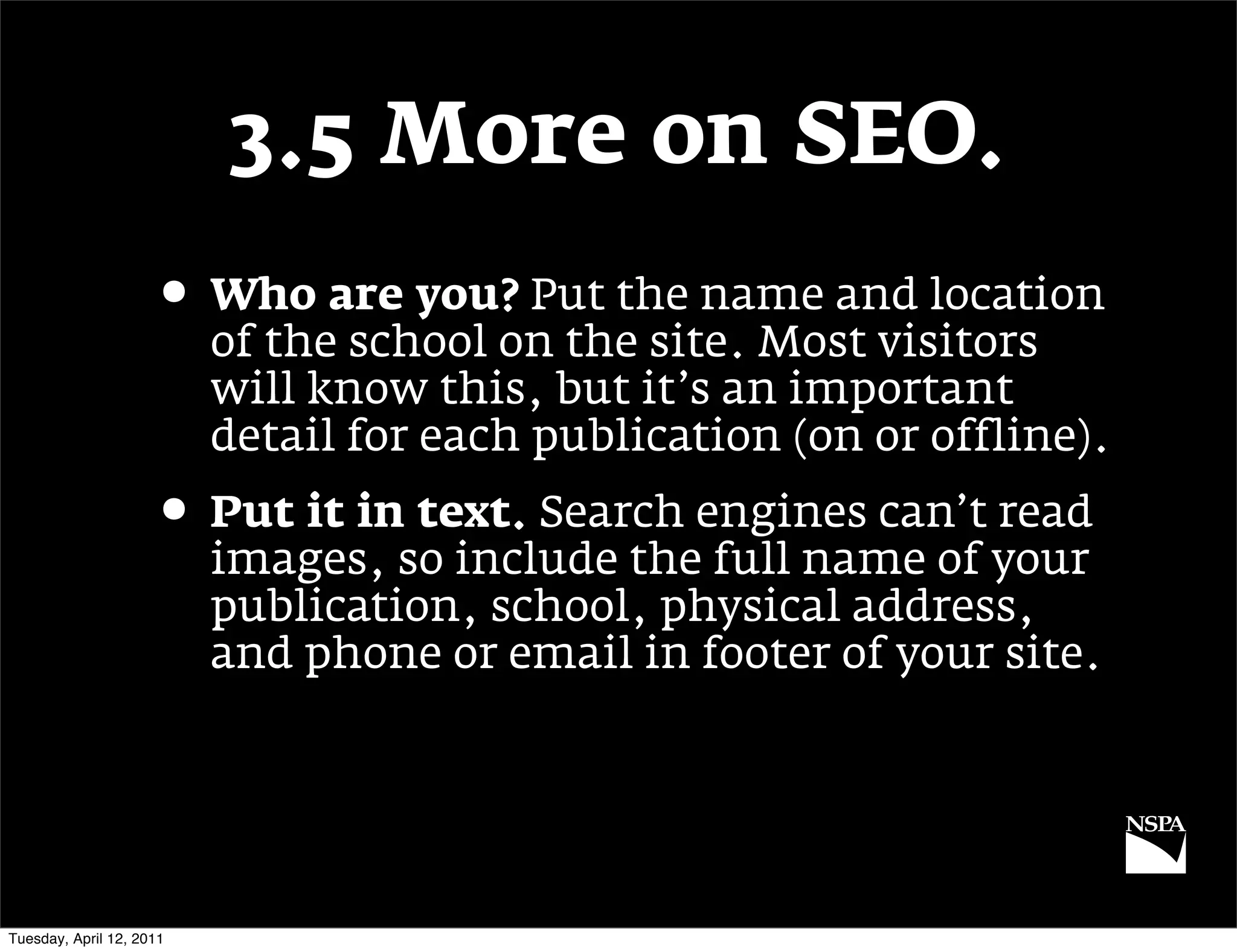 3.5 More on SEO.
                     • Who are you? Put the name and location
                          of the school on the site. Most visitors
                          will know this, but it’s an important
                          detail for each publication (on or offline).
                     • Put it in text. Search engines can’t read
                          images, so include the full name of your
                          publication, school, physical address,
                          and phone or email in footer of your site.




Tuesday, April 12, 2011
 