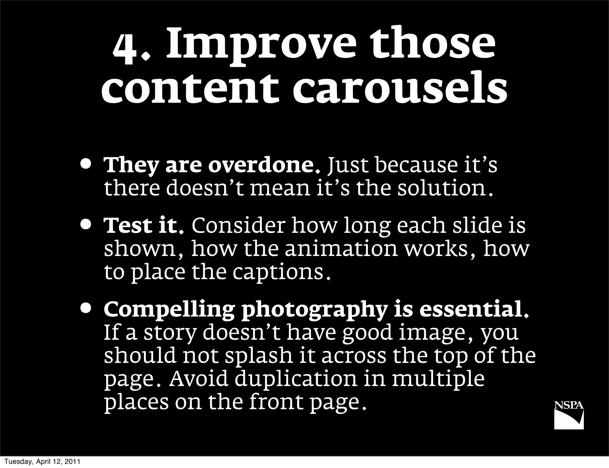 4. Improve those
                          content carousels
                     • They are overdone. Just because it’s
                          there doesn’t mean it’s the solution.
                     • Test it. Consider how long each slide is
                          shown, how the animation works, how
                          to place the captions.
                     • Compelling photography is essential.
                          If a story doesn’t have good image, you
                          should not splash it across the top of the
                          page. Avoid duplication in multiple
                          places on the front page.

Tuesday, April 12, 2011
 