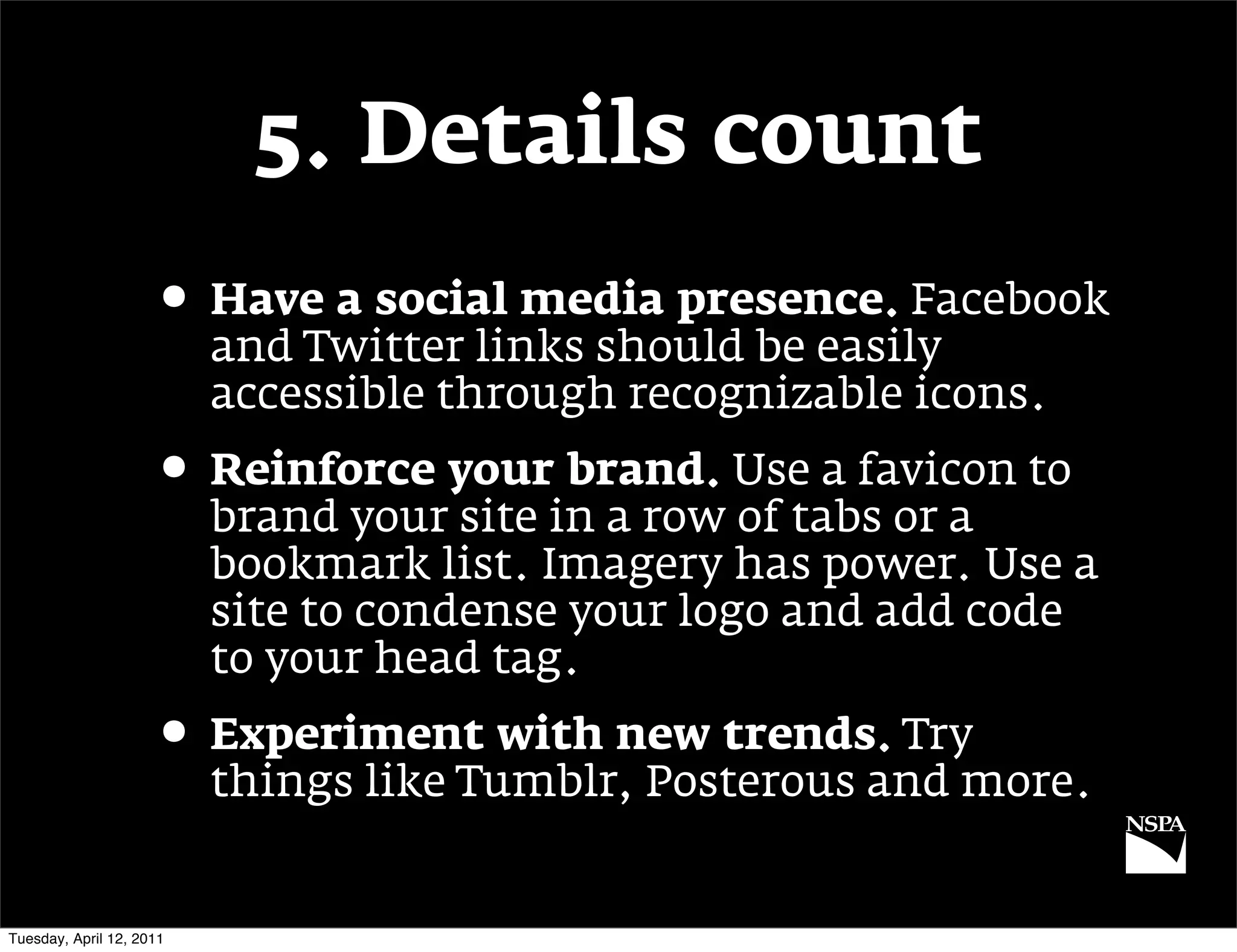 5. Details count
                     • Have a social media presence. Facebook
                          and Twitter links should be easily
                          accessible through recognizable icons.
                     • Reinforce your brand. Use a favicon to
                          brand your site in a row of tabs or a
                          bookmark list. Imagery has power. Use a
                          site to condense your logo and add code
                          to your head tag.
                     • Experiment with new trends. Try
                          things like Tumblr, Posterous and more.


Tuesday, April 12, 2011
 