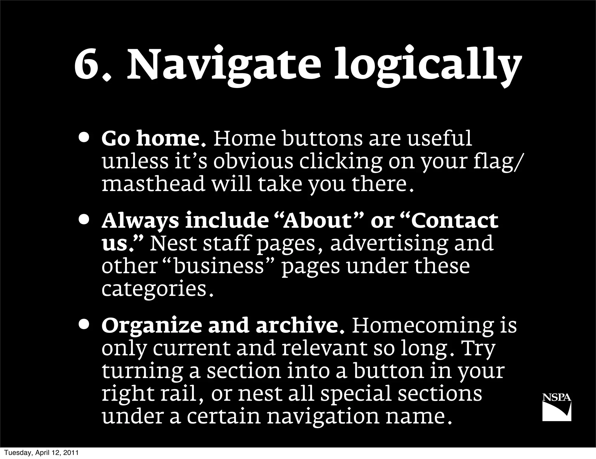 6. Navigate logically
                     • Go home. Home buttons are useful
                          unless it’s obvious clicking on your flag/
                          masthead will take you there.
                     • Always include “About” or “Contact
                          us.” Nest staff pages, advertising and
                          other “business” pages under these
                          categories.
                     • Organize and archive. Homecoming is
                          only current and relevant so long. Try
                          turning a section into a button in your
                          right rail, or nest all special sections
                          under a certain navigation name.
Tuesday, April 12, 2011
 