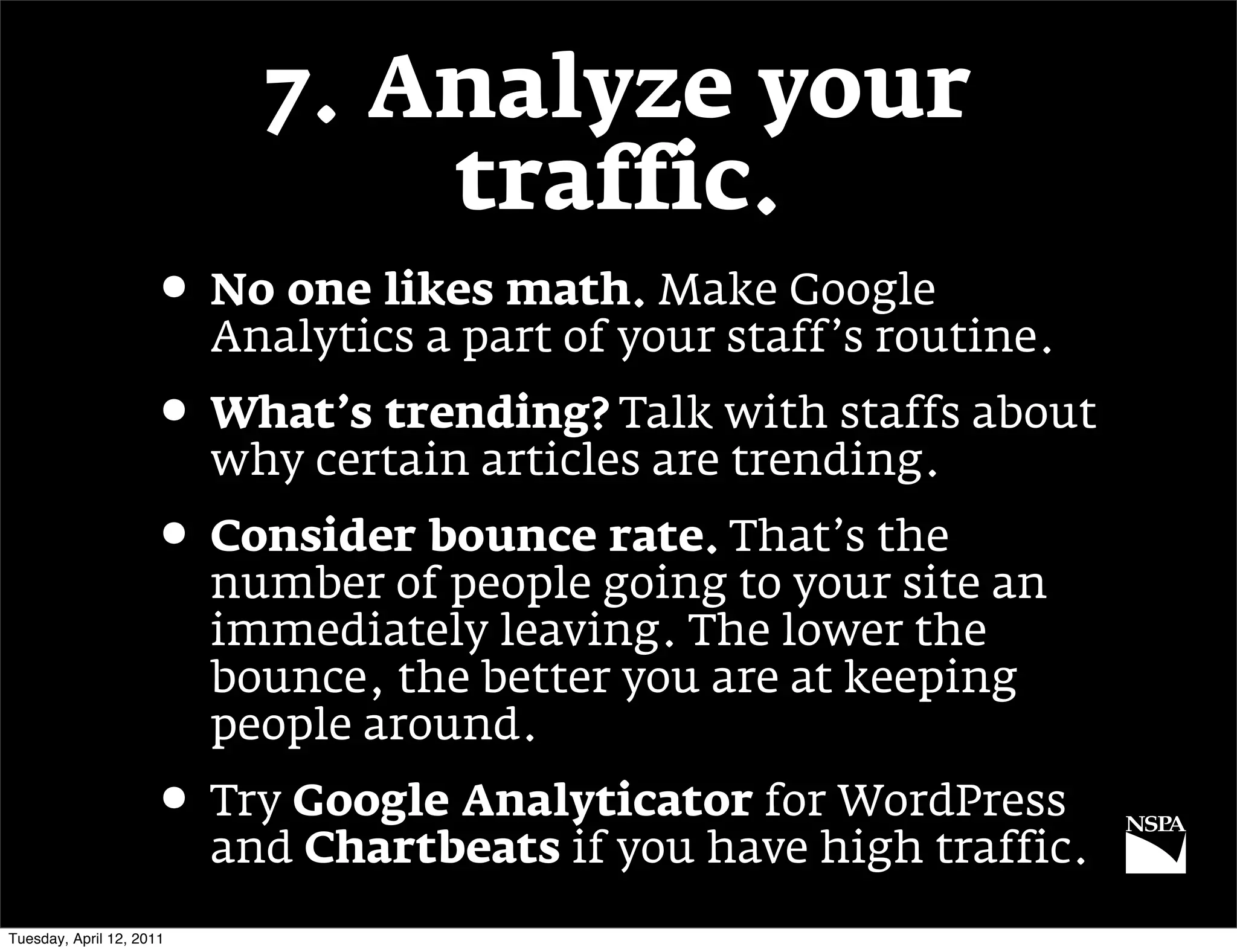 7. Analyze your
                                traffic.
                     • No one likes math. Make Google
                          Analytics a part of your staff’s routine.
                     • What’s trending? Talk with staffs about
                          why certain articles are trending.
                     • Consider bounce rate. That’s the
                          number of people going to your site an
                          immediately leaving. The lower the
                          bounce, the better you are at keeping
                          people around.
                     • Try Google Analyticator for WordPress
                          and Chartbeats if you have high traffic.
Tuesday, April 12, 2011
 