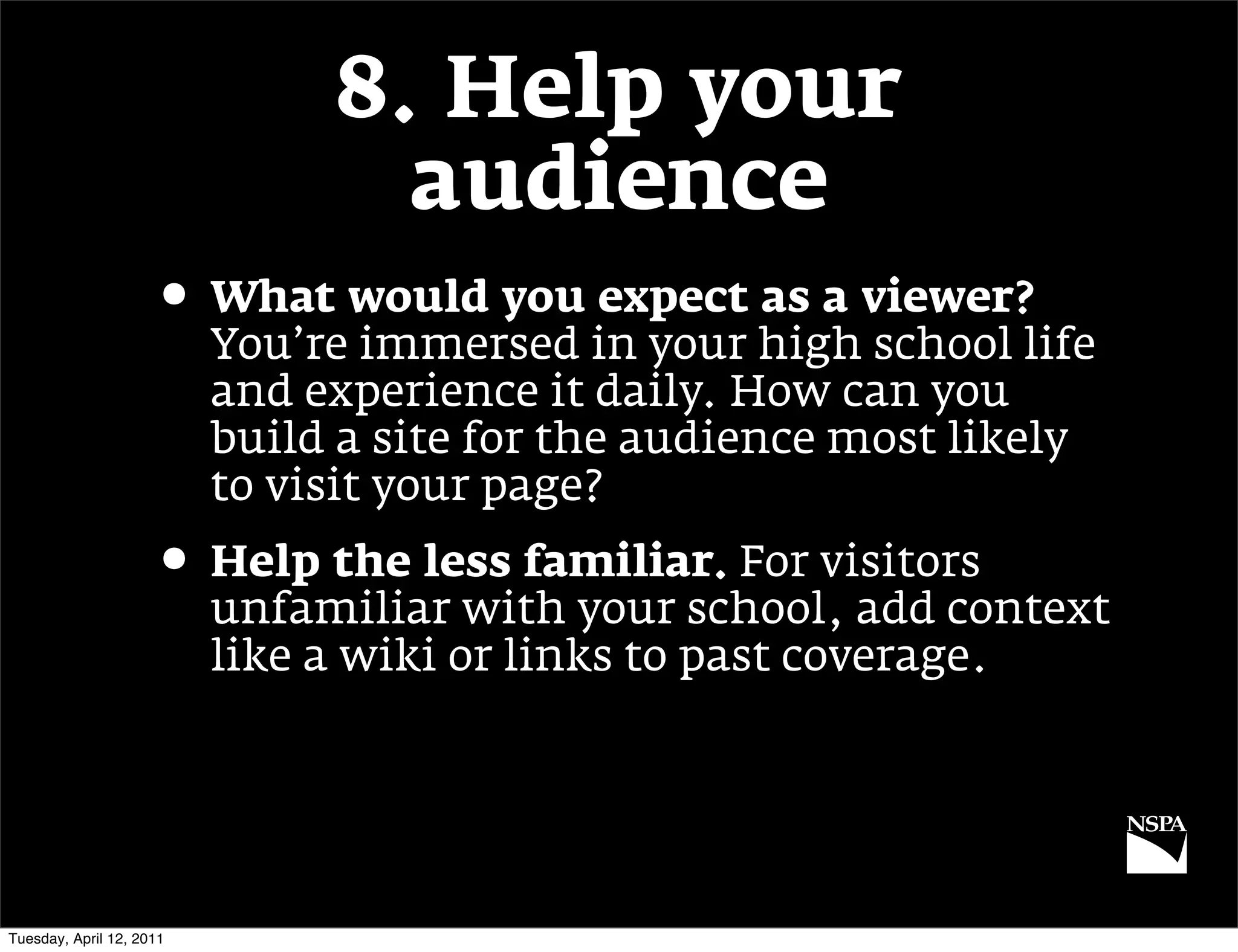 8. Help your
                                 audience
                     • What would you expect as a viewer?
                          You’re immersed in your high school life
                          and experience it daily. How can you
                          build a site for the audience most likely
                          to visit your page?
                     • Help the less familiar. For visitors
                          unfamiliar with your school, add context
                          like a wiki or links to past coverage.




Tuesday, April 12, 2011
 