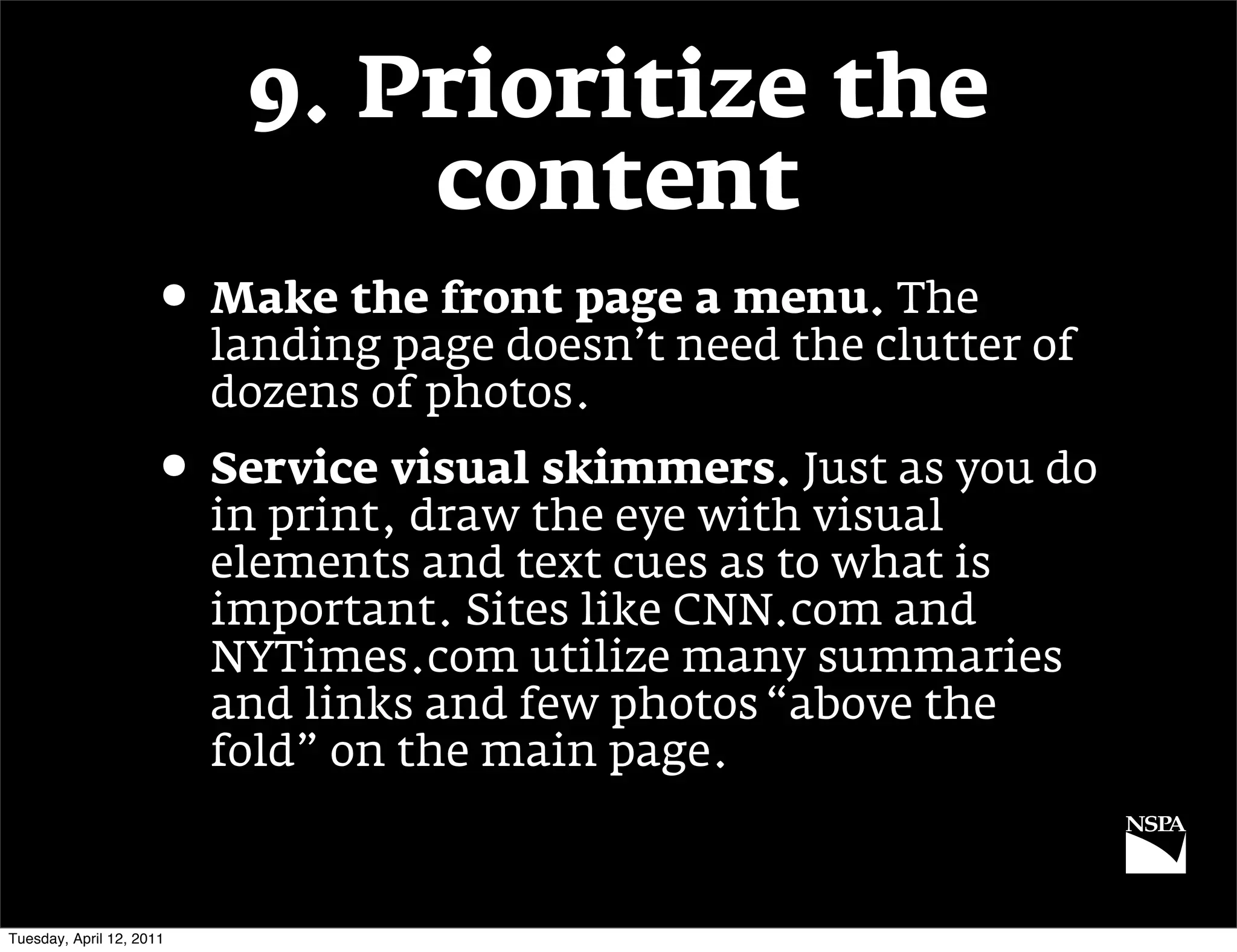 9. Prioritize the
                               content
                     • Make the front page a menu. The
                          landing page doesn’t need the clutter of
                          dozens of photos.
                     • Service visual skimmers. Just as you do
                          in print, draw the eye with visual
                          elements and text cues as to what is
                          important. Sites like CNN.com and
                          NYTimes.com utilize many summaries
                          and links and few photos “above the
                          fold” on the main page.



Tuesday, April 12, 2011
 