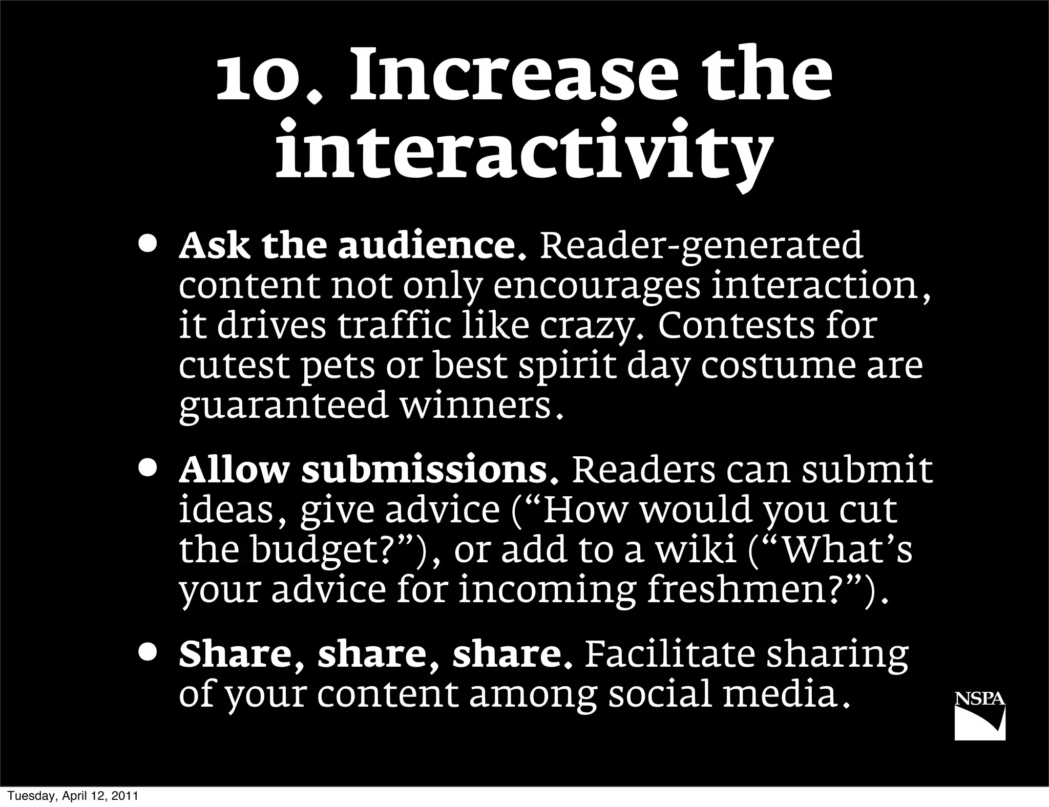 10. Increase the
                             interactivity
                     • Ask the audience. Reader-generated
                          content not only encourages interaction,
                          it drives traffic like crazy. Contests for
                          cutest pets or best spirit day costume are
                          guaranteed winners.
                     • Allow submissions. Readers can submit
                          ideas, give advice (“How would you cut
                          the budget?”), or add to a wiki (“What’s
                          your advice for incoming freshmen?”).
                     • Share, share, share. Facilitate sharing
                          of your content among social media.

Tuesday, April 12, 2011
 