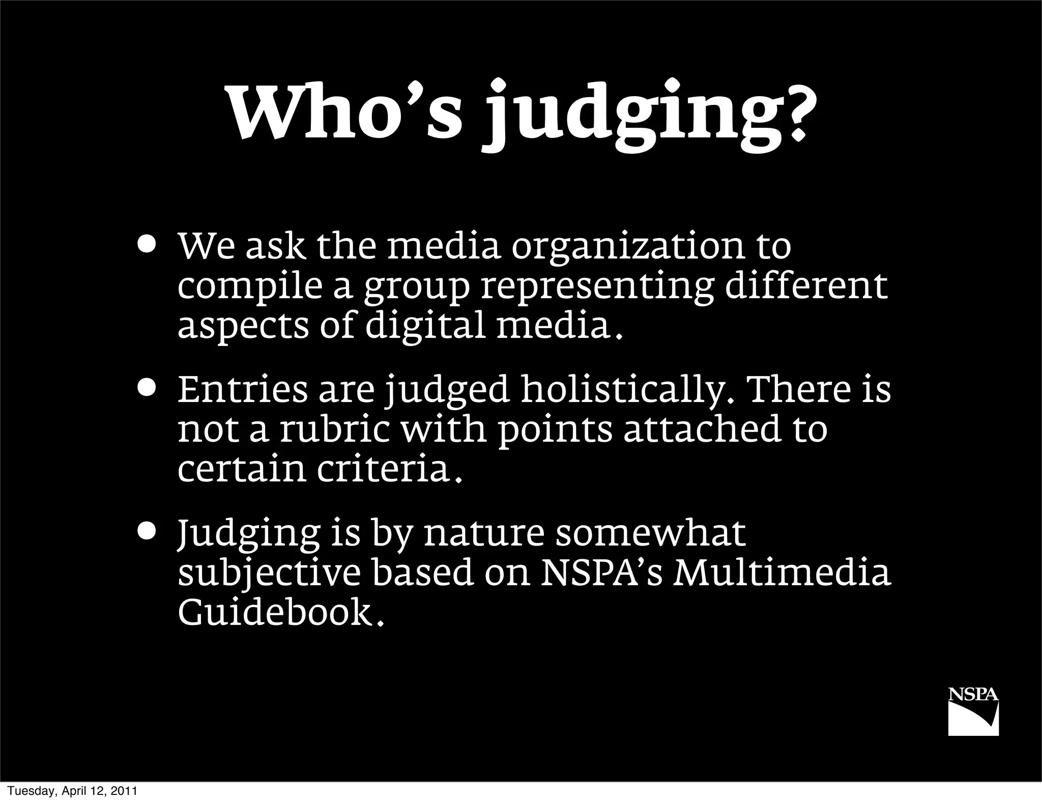 Who’s judging?
                     • We ask the media organization to
                          compile a group representing different
                          aspects of digital media.
                     • Entries are judged holistically. There is
                          not a rubric with points attached to
                          certain criteria.
                     • Judging is by nature somewhat
                          subjective based on NSPA’s Multimedia
                          Guidebook.



Tuesday, April 12, 2011
 