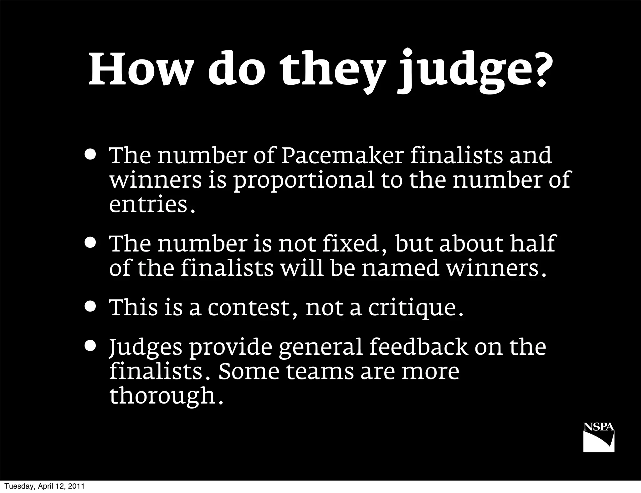 How do they judge?
                     • The number of Pacemaker finalists and
                          winners is proportional to the number of
                          entries.
                     • The number is not fixed, but about half
                          of the finalists will be named winners.
                     • This is a contest, not a critique.
                     • Judges provide general feedback on the
                          finalists. Some teams are more
                          thorough.


Tuesday, April 12, 2011
 