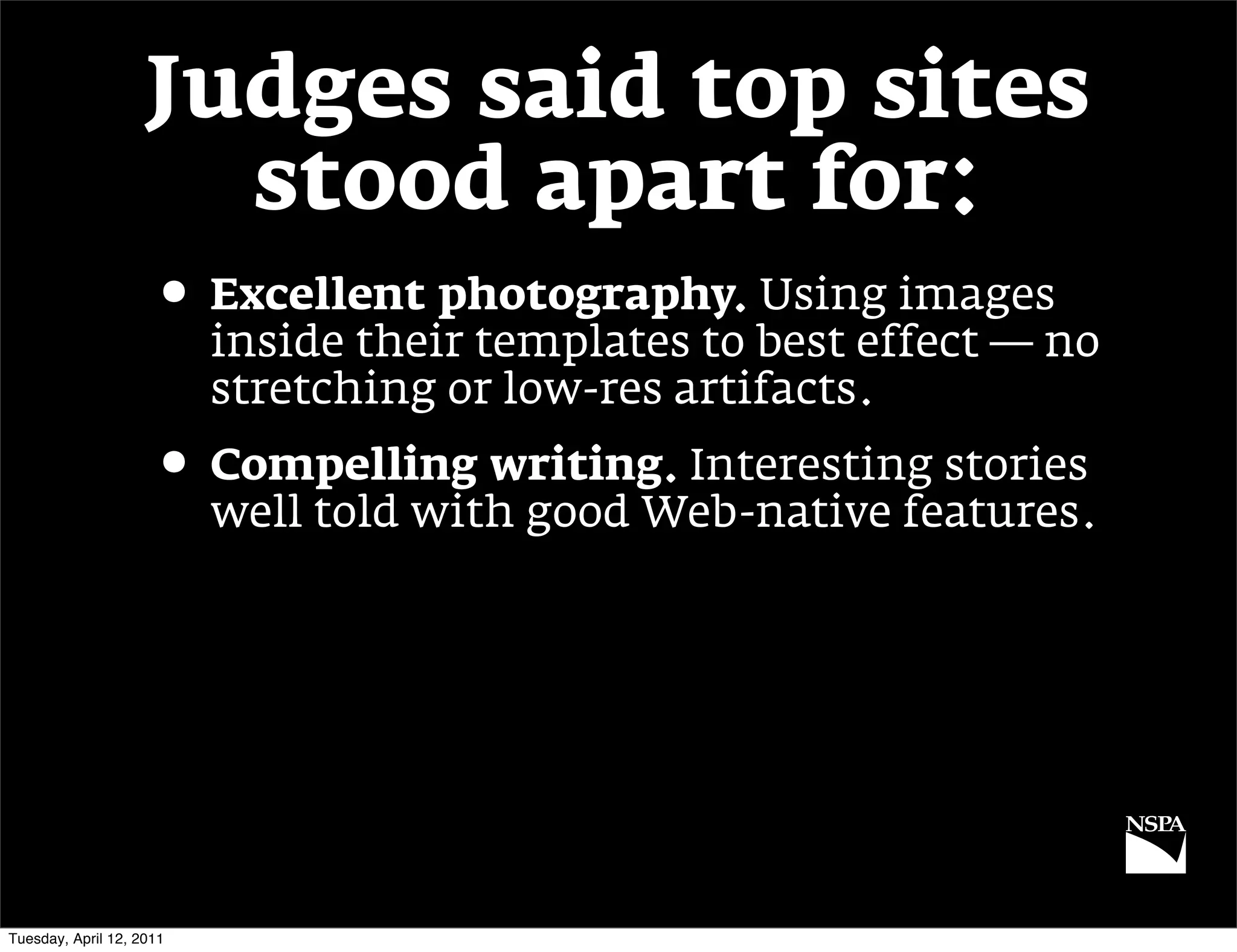 Judges said top sites
                      stood apart for:
                     • Excellent photography. Using images
                          inside their templates to best effect — no
                          stretching or low-res artifacts.
                     • Compelling writing. Interesting stories
                          well told with good Web-native features.




Tuesday, April 12, 2011
 