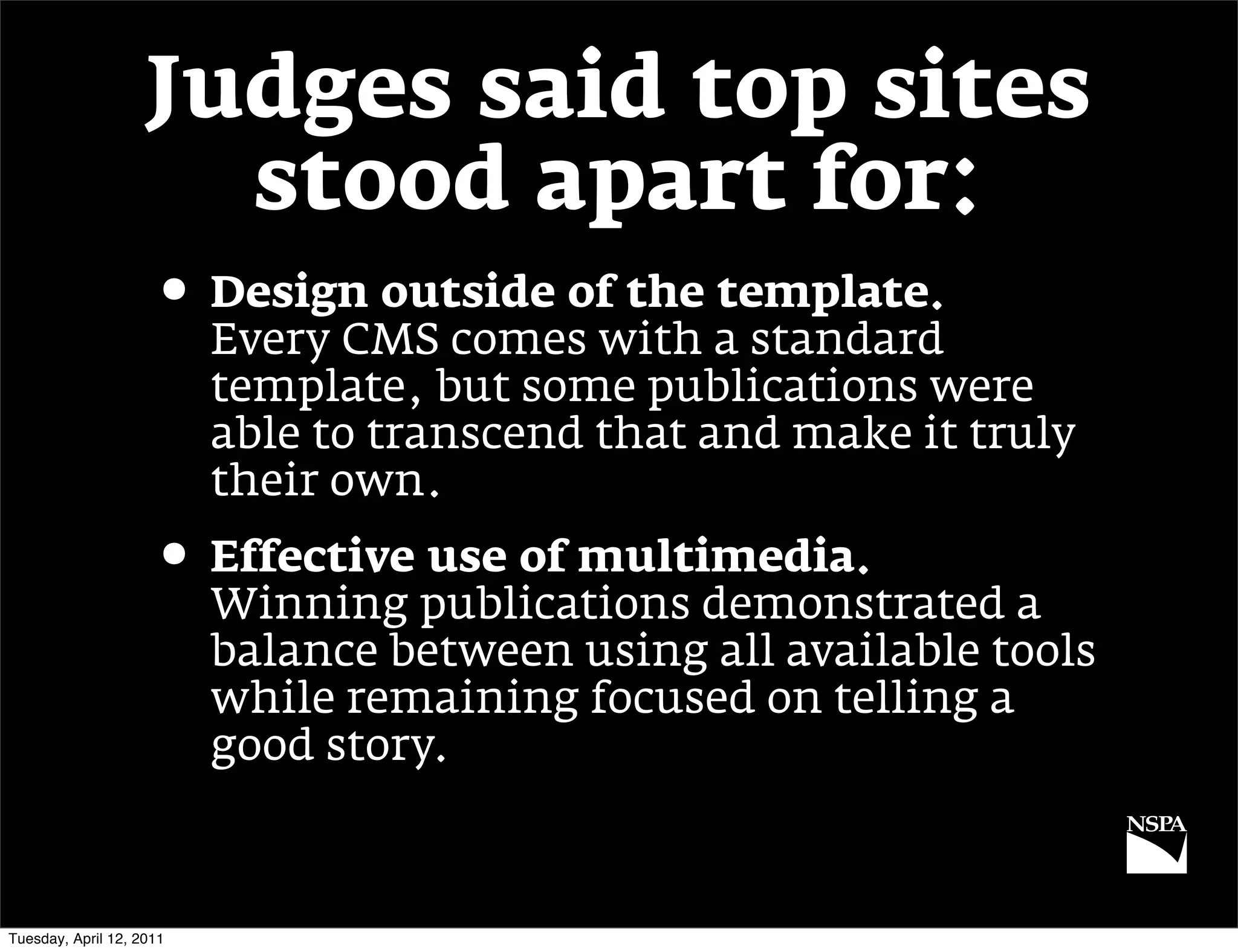 Judges said top sites
                      stood apart for:
                     • Design outside of the template.
                          Every CMS comes with a standard
                          template, but some publications were
                          able to transcend that and make it truly
                          their own.
                     • Effective use of multimedia.
                          Winning publications demonstrated a
                          balance between using all available tools
                          while remaining focused on telling a
                          good story.



Tuesday, April 12, 2011
 