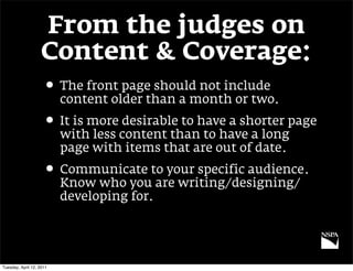 From the judges on
                   Content & Coverage:
                     • The front page should not include
                          content older than a month or two.
                     • It is more desirable to have a shorter page
                          with less content than to have a long
                          page with items that are out of date.
                     • Communicate to your specific audience.
                          Know who you are writing/designing/
                          developing for.




Tuesday, April 12, 2011
 
