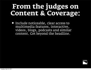 From the judges on
                   Content & Coverage:
                     • Include noticeable, clear access to
                          multimedia features, interactive,
                          videos, blogs, podcasts and similar
                          content. Get beyond the headline.




Tuesday, April 12, 2011
 