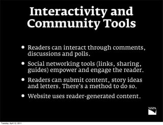 Interactivity and
                          Community Tools

                     • Readers can interact through comments,
                          discussions and polls.
                     • Social networking tools (links, sharing,
                          guides) empower and engage the reader.
                     • Readers can submit content, story ideas
                          and letters. There’s a method to do so.
                     • Website uses reader-generated content.

Tuesday, April 12, 2011
 