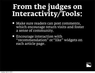 From the judges on
                      Interactivity/Tools:
                     • Make sure readers can post comments,
                          which encourage return visits and foster
                          a sense of community.
                     • Encourage interaction with
                          “recommendation” or “like” widgets on
                          each article page.




Tuesday, April 12, 2011
 