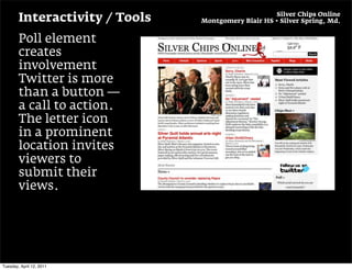 Silver Chips Online
        Interactivity / Tools   Montgomery Blair HS • Silver Spring, Md.


        Poll element
        creates
        involvement
        Twitter is more
        than a button —
        a call to action.
        The letter icon
        in a prominent
        location invites
        viewers to
        submit their
        views.




Tuesday, April 12, 2011
 