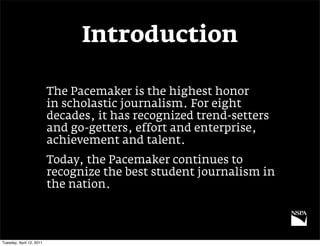 Introduction

                          The Pacemaker is the highest honor
                          in scholastic journalism. For eight
                          decades, it has recognized trend-setters
                          and go-getters, effort and enterprise,
                          achievement and talent.
                          Today, the Pacemaker continues to
                          recognize the best student journalism in
                          the nation.




Tuesday, April 12, 2011
 