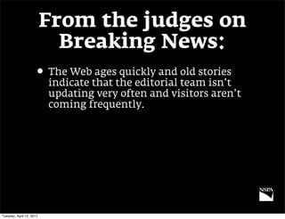 From the judges on
                            Breaking News:
                     • The Web ages quickly and old stories
                          indicate that the editorial team isn’t
                          updating very often and visitors aren’t
                          coming frequently.




Tuesday, April 12, 2011
 