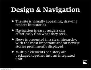 Design & Navigation
                     • The site is visually appealing, drawing
                          readers into stories.
                     • Navigation is easy; readers can
                          effortlessly find what they seek.
                     • News is presented in a clear hierarchy,
                          with the most important and/or newest
                          stories prominently displayed.
                     • Multiple elements of a story are
                          packaged together into an integrated
                          unit.

Tuesday, April 12, 2011
 